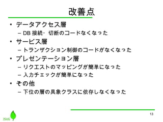 改善点
• データアクセス層
– DB 接続・切断のコードなくなった
• サービス層
– トランザクション制御のコードがなくなった
• プレゼンテーション層
– リクエストのマッピングが簡単になった
– 入力チェックが簡単になった
• その他
– 下位の層の具象クラスに依存しなくなった
13
 