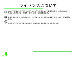 27
ライセンスについて
• JSUG マスコットアイコン（本スライド左下）が残されている場合に限り、本作品（またそれ
を元にした派生作品）の複製・頒布・表示・上演を認めます。
• 非商用目的に限り、本作品（またそれを元にした派生作品）の複製・頒布・表示・上演を認め
ます。
• 本作品のライセンスを遵守する限り、派生作品を頒布することを許可します。
 