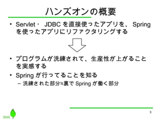 ハンズオンの概要
• Servlet ・ JDBC を直接使ったアプリを、 Spring
を使ったアプリにリファクタリングする
• プログラムが洗練されて、生産性が上がること
を実感する
• Spring が行ってることを知る
– 洗練された部分≒裏で Spring が働く部分
3
 