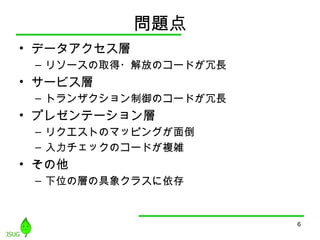 問題点
• データアクセス層
– リソースの取得・解放のコードが冗長
• サービス層
– トランザクション制御のコードが冗長
• プレゼンテーション層
– リクエストのマッピングが面倒
– 入力チェックのコードが複雑
• その他
– 下位の層の具象クラスに依存
6
 