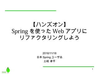 1
【ハンズオン】
Spring を使った Web アプリに
リファクタリングしよう
2016/11/18
日本 Spring ユーザ会
土岐 孝平
 
