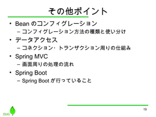 その他ポイント
• Bean のコンフィグレーション
– コンフィグレーション方法の種類と使い分け
• データアクセス
– コネクション・トランザクション周りの仕組み
• Spring MVC
– 画面周りの処理の流れ
• Spring Boot
– Spring Boot が行っていること
19
 