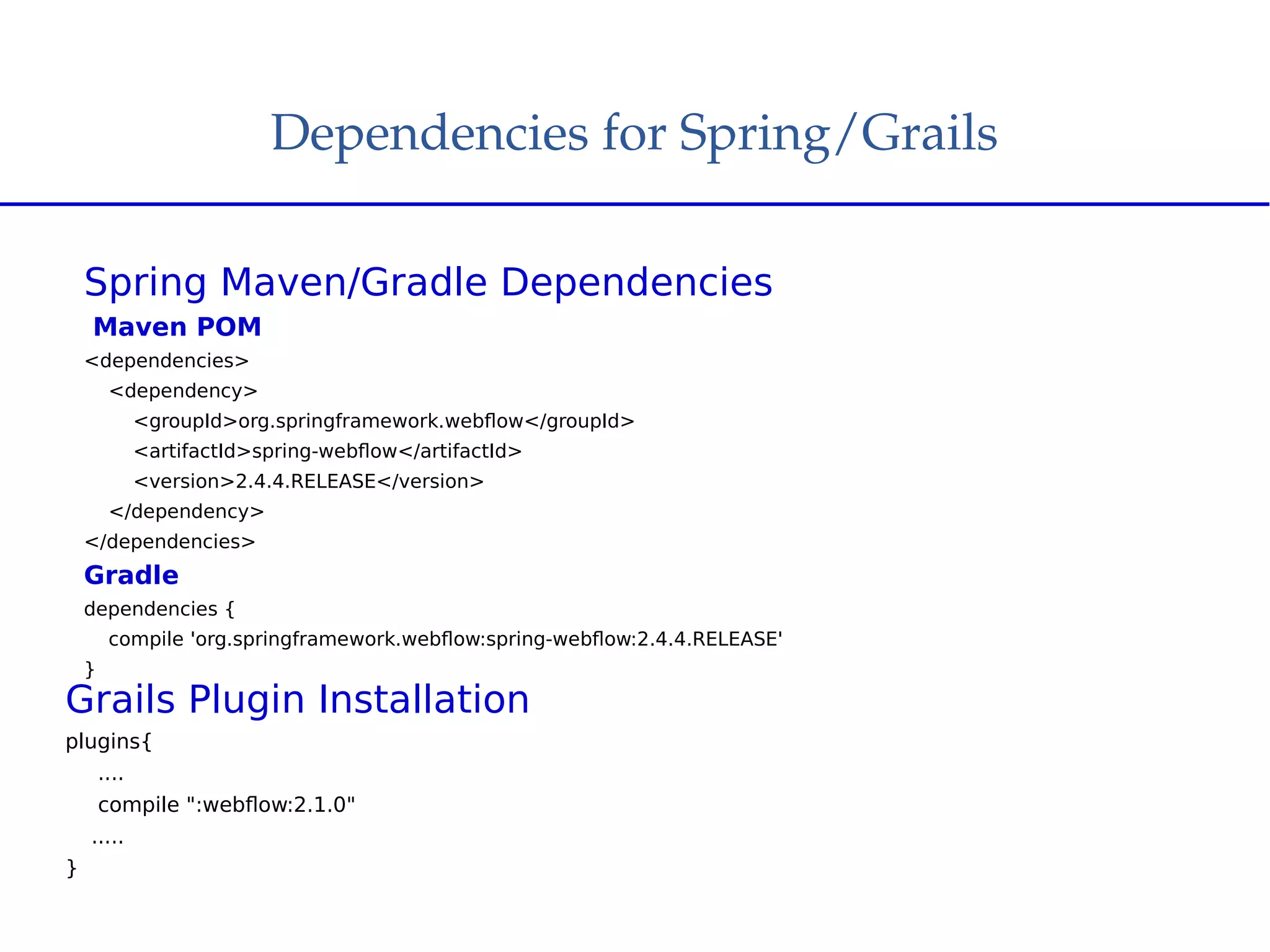 Dependencies for Spring/Grails
Spring Maven/Gradle Dependencies
Maven POM
<dependencies>
<dependency>
<groupId>org.springframework.webflow</groupId>
<artifactId>spring-webflow</artifactId>
<version>2.4.4.RELEASE</version>
</dependency>
</dependencies>
Gradle
dependencies {
compile 'org.springframework.webflow:spring-webflow:2.4.4.RELEASE'
}
Grails Plugin Installation
plugins{
....
compile ":webflow:2.1.0"
.....
}
 