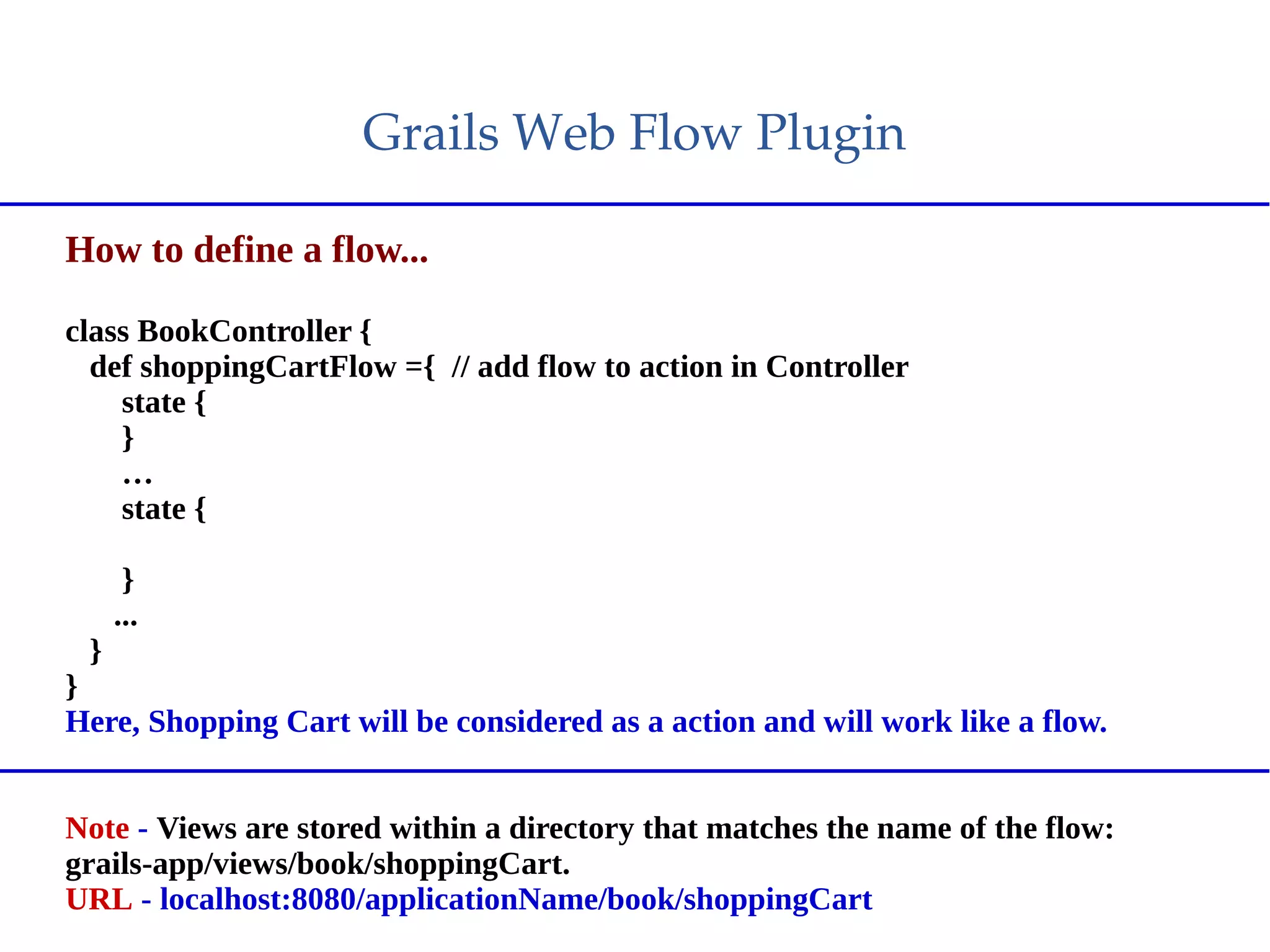 Grails Web Flow Plugin
How to define a flow...
class BookController {
def shoppingCartFlow ={ // add flow to action in Controller
state {
}
…
state {
}
...
}
}
Here, Shopping Cart will be considered as a action and will work like a flow.
Note - Views are stored within a directory that matches the name of the flow:
grails-app/views/book/shoppingCart.
URL - localhost:8080/applicationName/book/shoppingCart
 