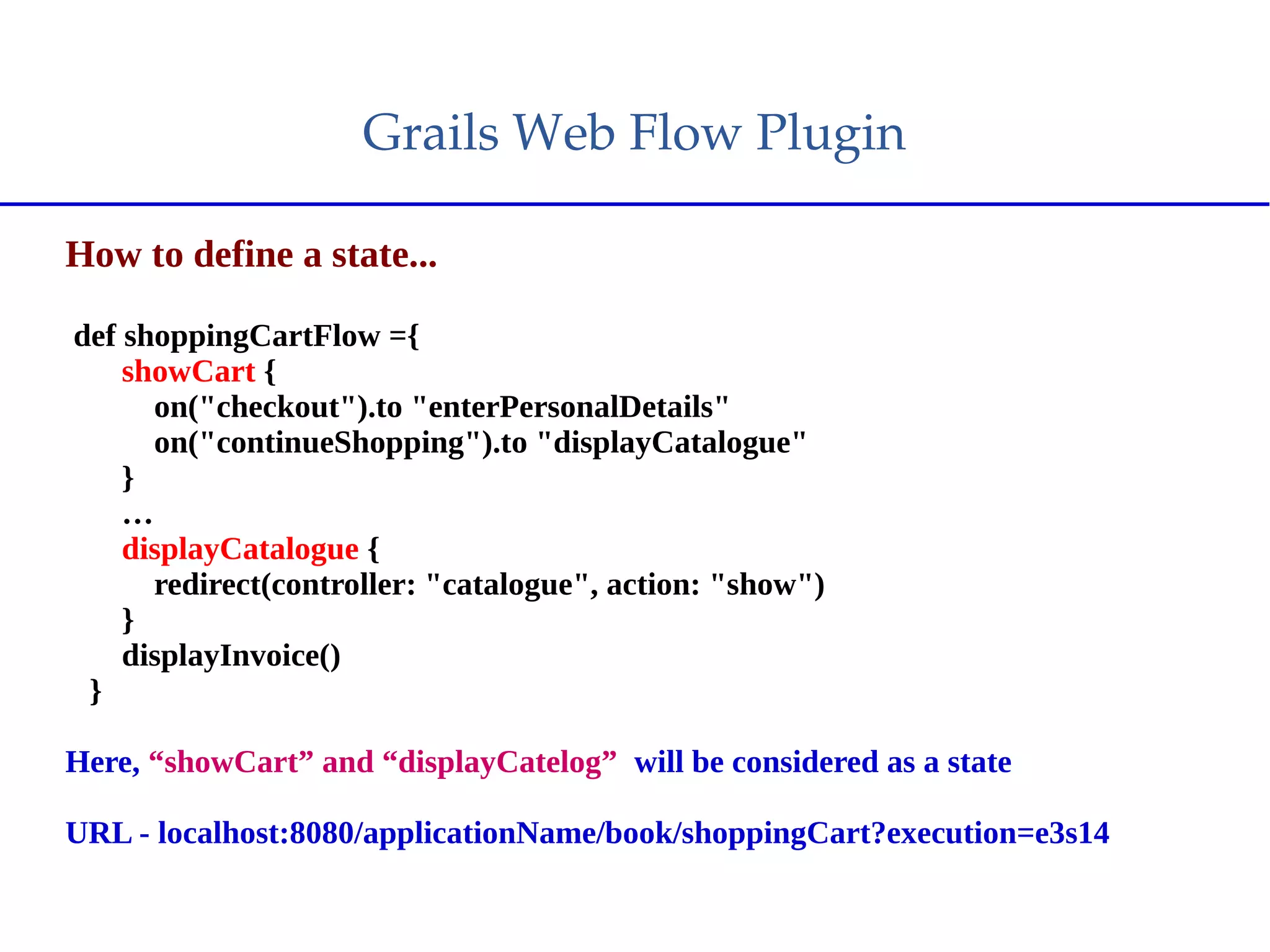 Grails Web Flow Plugin
How to define a state...
def shoppingCartFlow ={
showCart {
on("checkout").to "enterPersonalDetails"
on("continueShopping").to "displayCatalogue"
}
…
displayCatalogue {
redirect(controller: "catalogue", action: "show")
}
displayInvoice()
}
Here, “showCart” and “displayCatelog” will be considered as a state
URL - localhost:8080/applicationName/book/shoppingCart?execution=e3s14
 