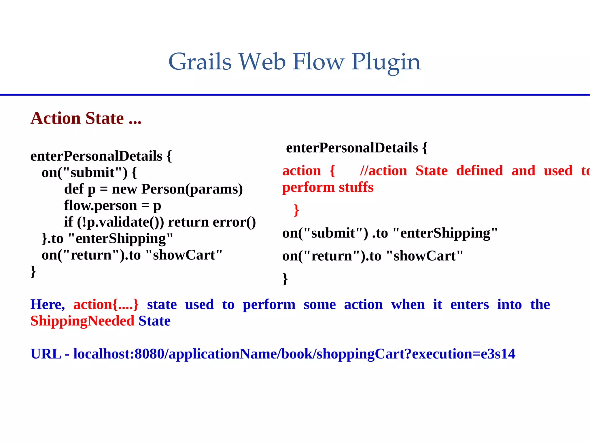 Grails Web Flow Plugin
Action State ...
enterPersonalDetails {
on("submit") {
def p = new Person(params)
flow.person = p
if (!p.validate()) return error()
}.to "enterShipping"
on("return").to "showCart"
}
Here, action{....} state used to perform some action when it enters into the
ShippingNeeded State
URL - localhost:8080/applicationName/book/shoppingCart?execution=e3s14
enterPersonalDetails {
action { //action State defined and used to
perform stuffs
}
on("submit") .to "enterShipping"
on("return").to "showCart"
}
 