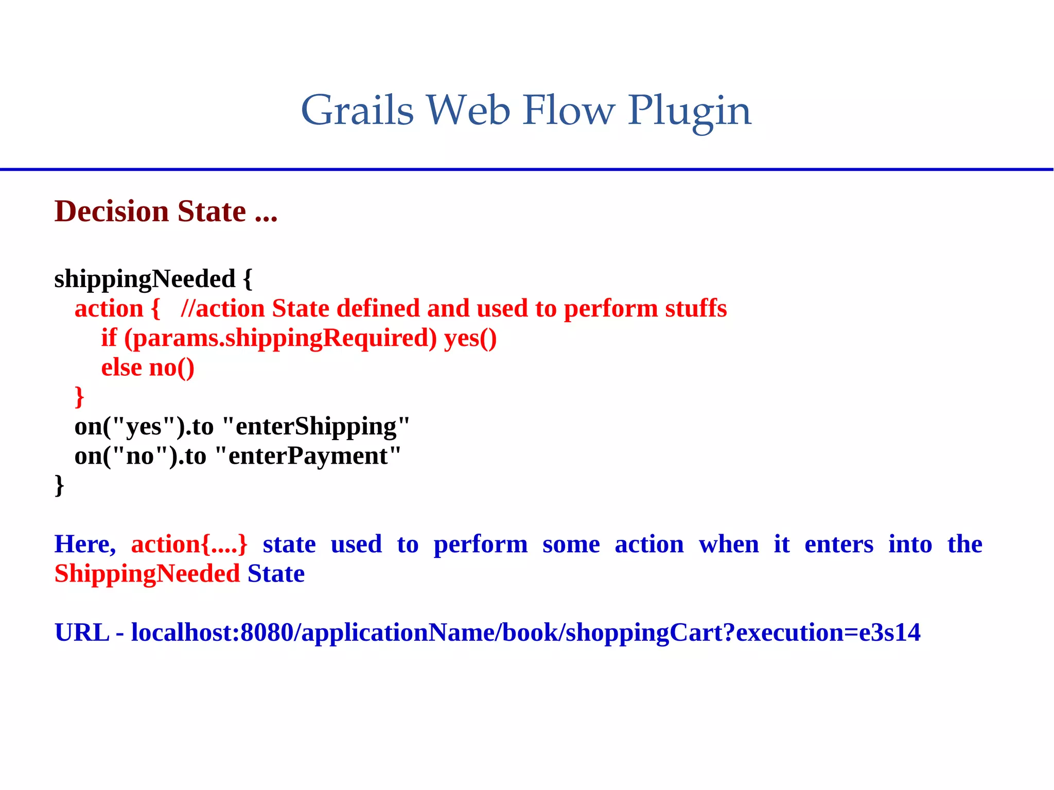 Grails Web Flow Plugin
Decision State ...
shippingNeeded {
action { //action State defined and used to perform stuffs
if (params.shippingRequired) yes()
else no()
}
on("yes").to "enterShipping"
on("no").to "enterPayment"
}
Here, action{....} state used to perform some action when it enters into the
ShippingNeeded State
URL - localhost:8080/applicationName/book/shoppingCart?execution=e3s14
 