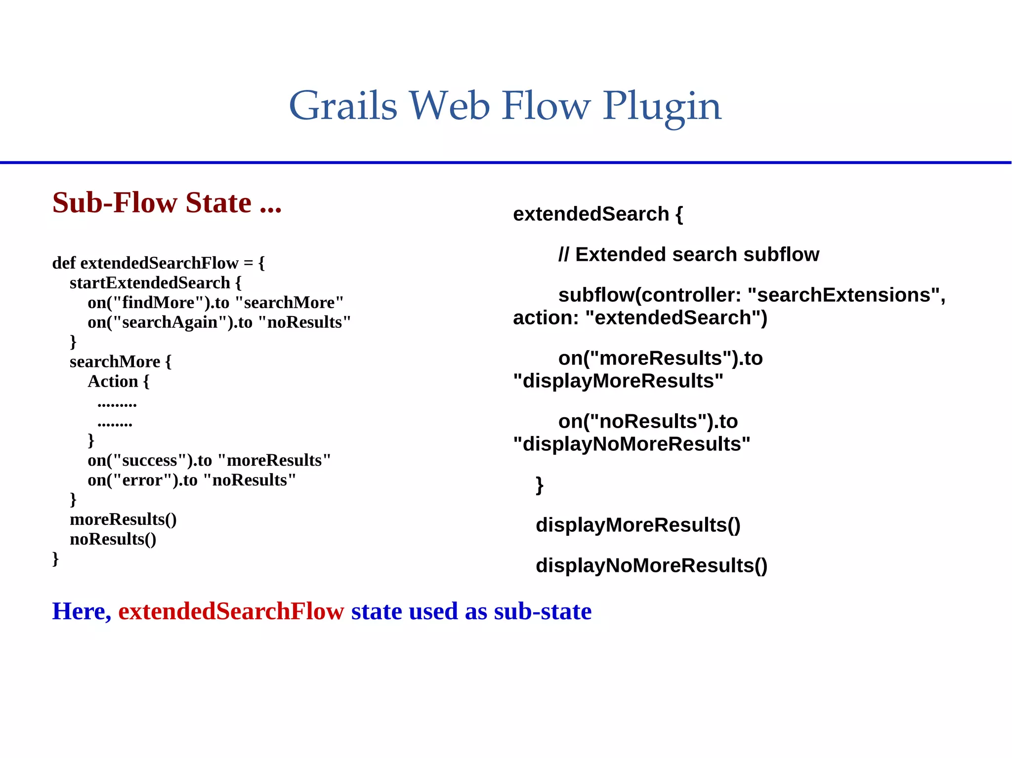 Grails Web Flow Plugin
Sub-Flow State ...
def extendedSearchFlow = {
startExtendedSearch {
on("findMore").to "searchMore"
on("searchAgain").to "noResults"
}
searchMore {
Action {
.........
........
}
on("success").to "moreResults"
on("error").to "noResults"
}
moreResults()
noResults()
}
Here, extendedSearchFlow state used as sub-state
extendedSearch {
// Extended search subflow
subflow(controller: "searchExtensions",
action: "extendedSearch")
on("moreResults").to
"displayMoreResults"
on("noResults").to
"displayNoMoreResults"
}
displayMoreResults()
displayNoMoreResults()
 