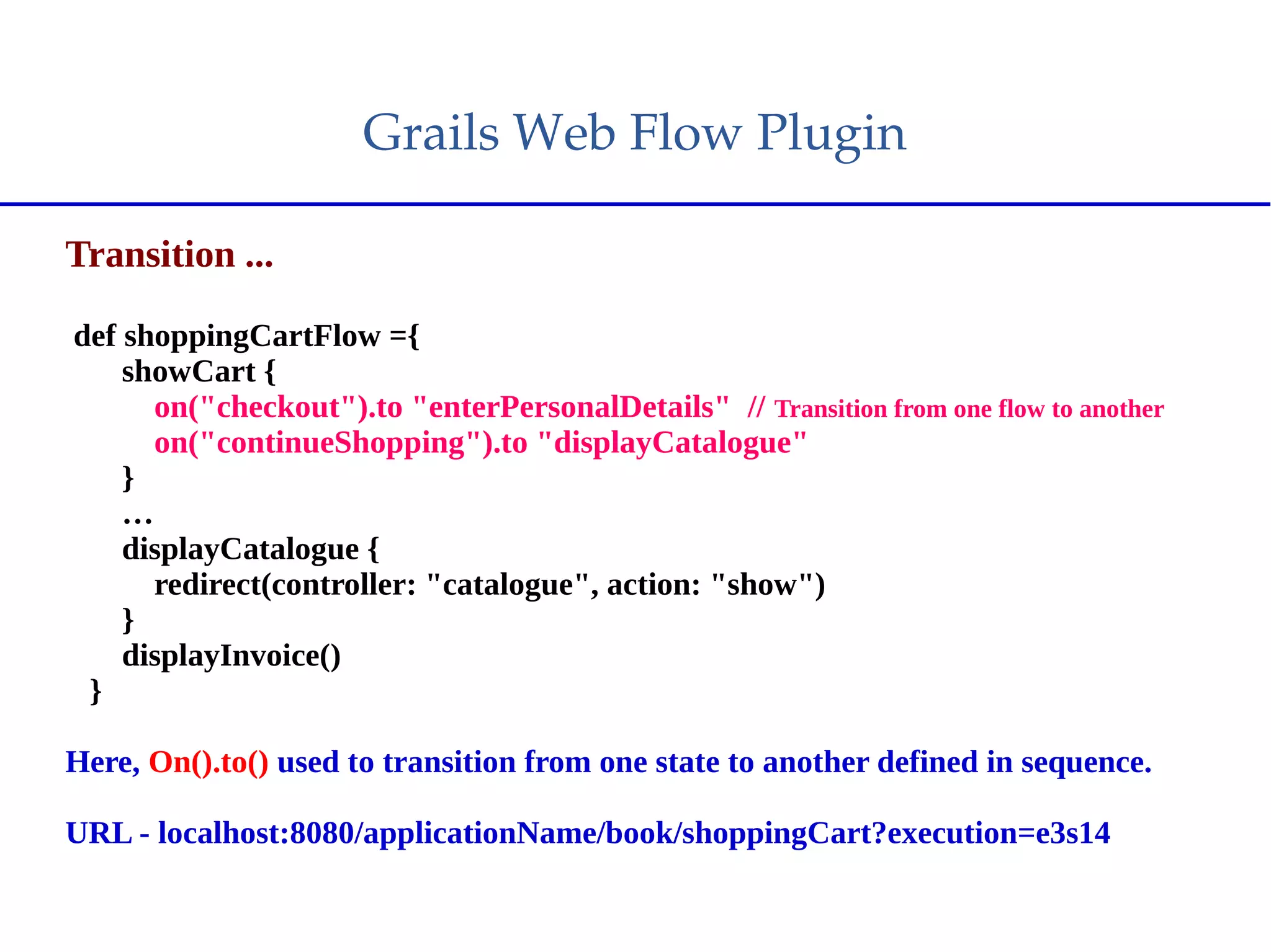 Grails Web Flow Plugin
Transition ...
def shoppingCartFlow ={
showCart {
on("checkout").to "enterPersonalDetails" // Transition from one flow to another
on("continueShopping").to "displayCatalogue"
}
…
displayCatalogue {
redirect(controller: "catalogue", action: "show")
}
displayInvoice()
}
Here, On().to() used to transition from one state to another defined in sequence.
URL - localhost:8080/applicationName/book/shoppingCart?execution=e3s14
 