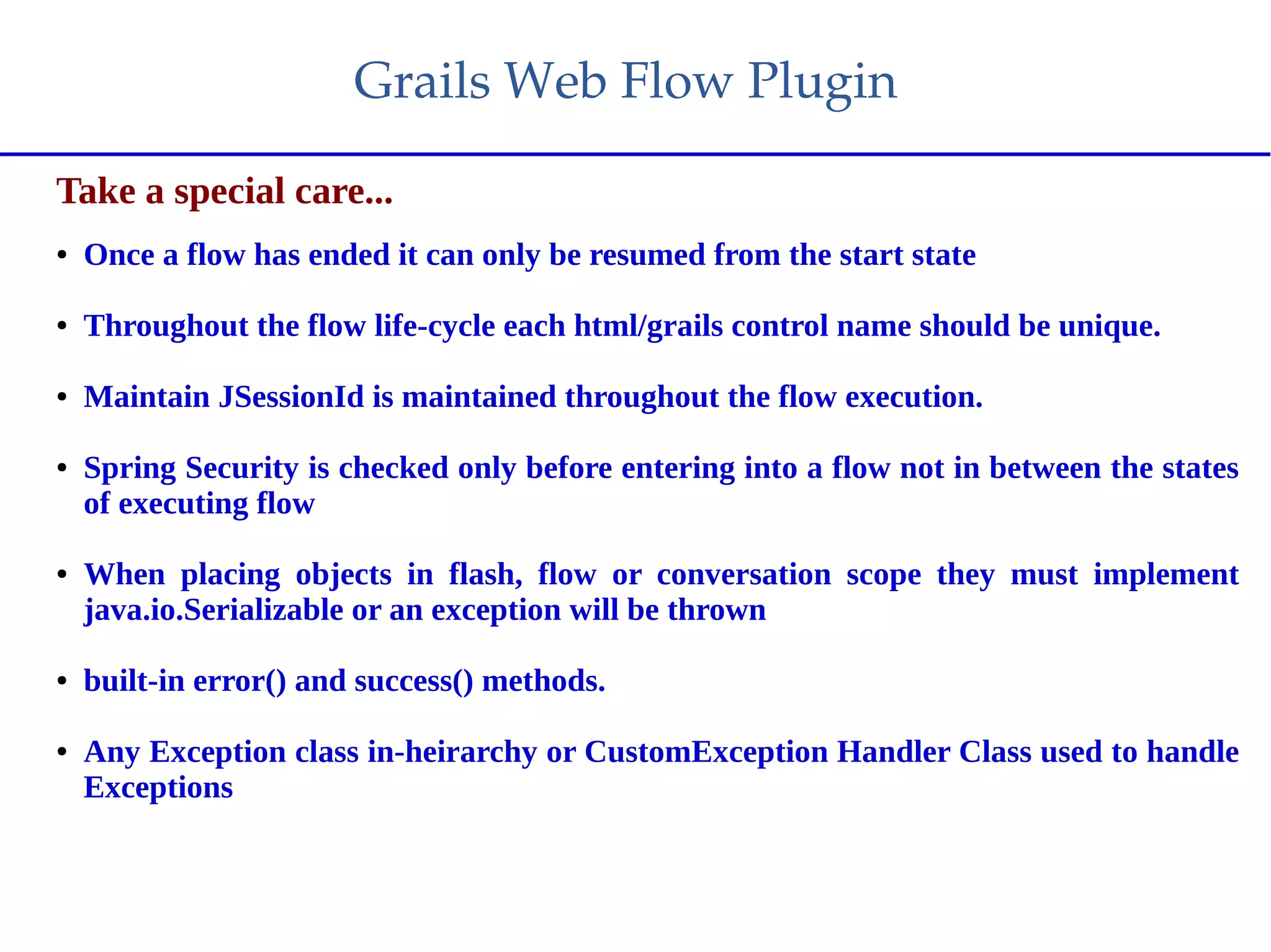 Grails Web Flow Plugin
Take a special care...
● Once a flow has ended it can only be resumed from the start state
● Throughout the flow life-cycle each html/grails control name should be unique.
● Maintain JSessionId is maintained throughout the flow execution.
● Spring Security is checked only before entering into a flow not in between the states
of executing flow
● When placing objects in flash, flow or conversation scope they must implement
java.io.Serializable or an exception will be thrown
● built-in error() and success() methods.
● Any Exception class in-heirarchy or CustomException Handler Class used to handle
Exceptions
 