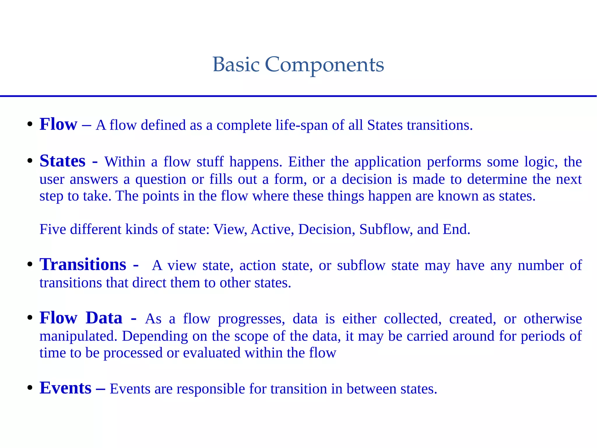 Basic Components
● Flow – A flow defined as a complete life-span of all States transitions.
● States - Within a flow stuff happens. Either the application performs some logic, the
user answers a question or fills out a form, or a decision is made to determine the next
step to take. The points in the flow where these things happen are known as states.
Five different kinds of state: View, Active, Decision, Subflow, and End.
● Transitions - A view state, action state, or subflow state may have any number of
transitions that direct them to other states.
● Flow Data - As a flow progresses, data is either collected, created, or otherwise
manipulated. Depending on the scope of the data, it may be carried around for periods of
time to be processed or evaluated within the flow
● Events – Events are responsible for transition in between states.
 
