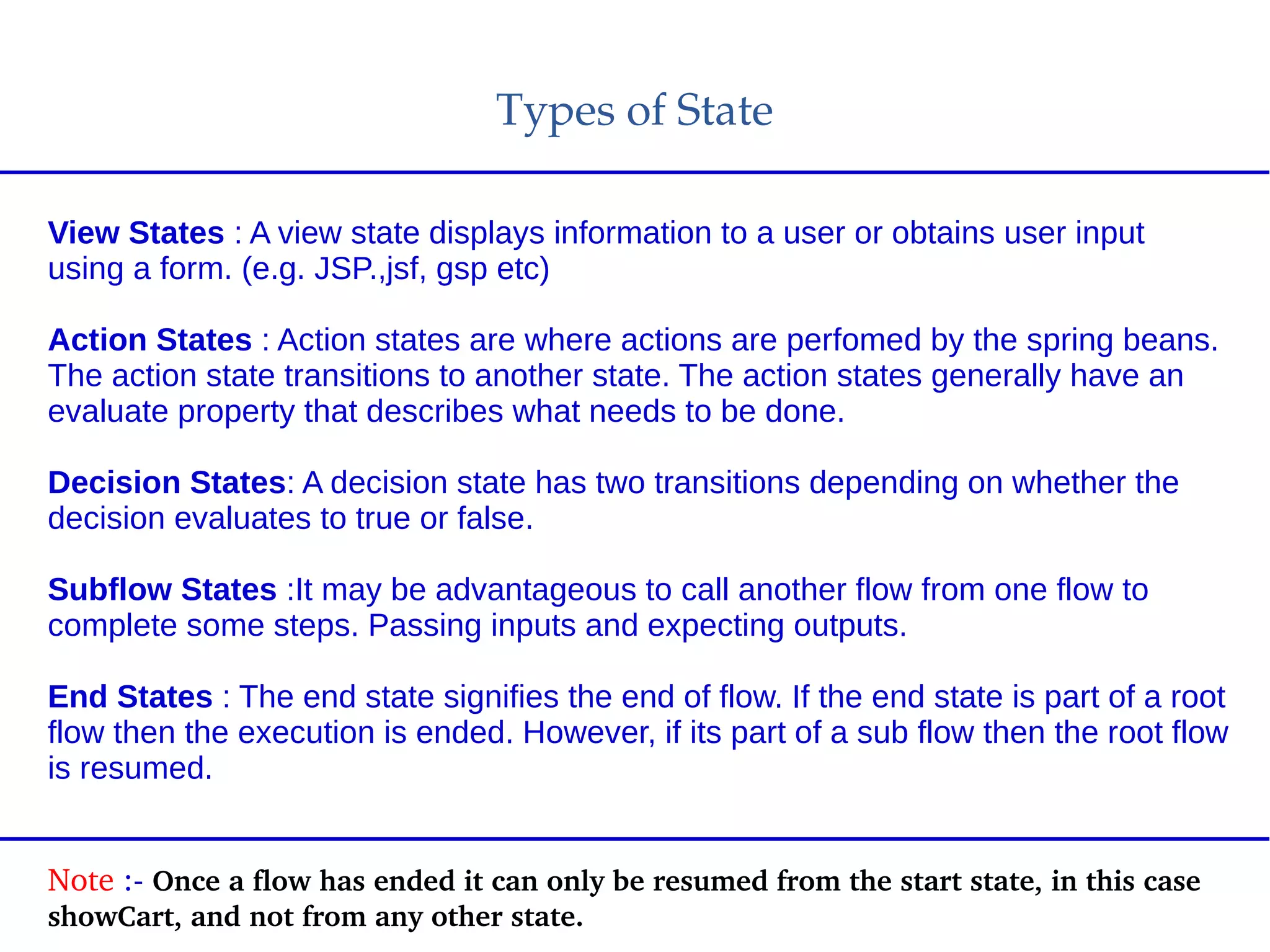 Types of State
View States : A view state displays information to a user or obtains user input
using a form. (e.g. JSP.,jsf, gsp etc)
Action States : Action states are where actions are perfomed by the spring beans.
The action state transitions to another state. The action states generally have an
evaluate property that describes what needs to be done.
Decision States: A decision state has two transitions depending on whether the
decision evaluates to true or false.
Subflow States :It may be advantageous to call another flow from one flow to
complete some steps. Passing inputs and expecting outputs.
End States : The end state signifies the end of flow. If the end state is part of a root
flow then the execution is ended. However, if its part of a sub flow then the root flow
is resumed.
Note :­ Once a flow has ended it can only be resumed from the start state, in this case 
showCart, and not from any other state.
 