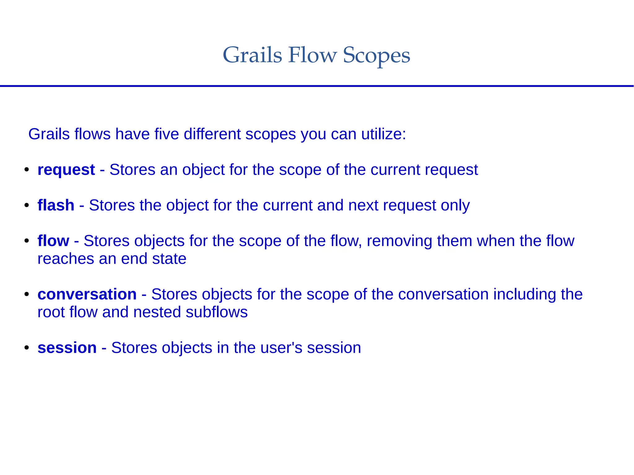 Grails Flow Scopes
Grails flows have five different scopes you can utilize:
● request - Stores an object for the scope of the current request
● flash - Stores the object for the current and next request only
● flow - Stores objects for the scope of the flow, removing them when the flow
reaches an end state
● conversation - Stores objects for the scope of the conversation including the
root flow and nested subflows
● session - Stores objects in the user's session
 