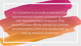 An initiative to provide a standard for
asynchronous stream processing with
non-blocking back pressure. This
encompasses efforts aimed at runtime
environments (JVM and JavaScript) as
well as network protocols.
8
 