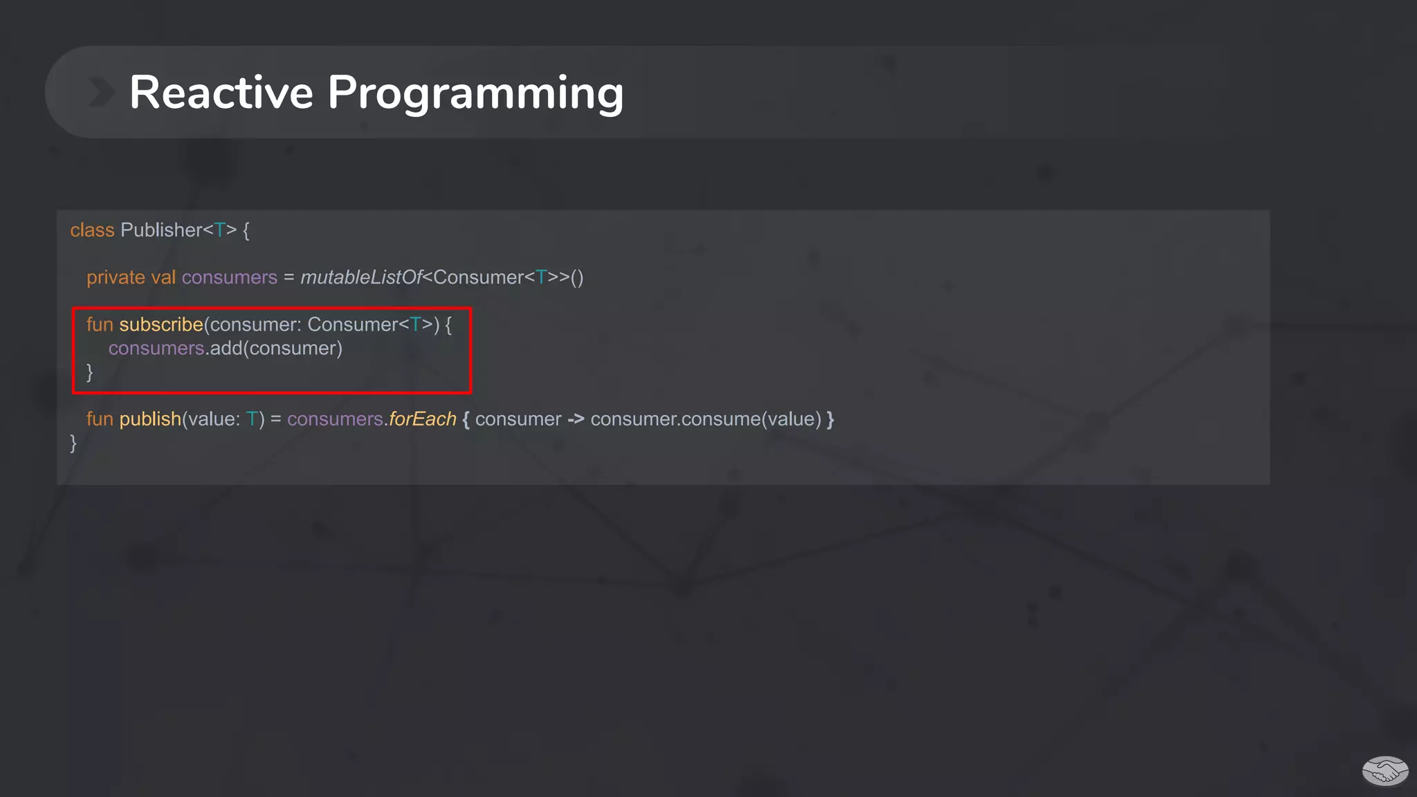 Reactive Programming
class Publisher<T> {
private val consumers = mutableListOf<Consumer<T>>()
fun subscribe(consumer: Consumer<T>) {
consumers.add(consumer)
}
fun publish(value: T) = consumers.forEach { consumer -> consumer.consume(value) }
}
 