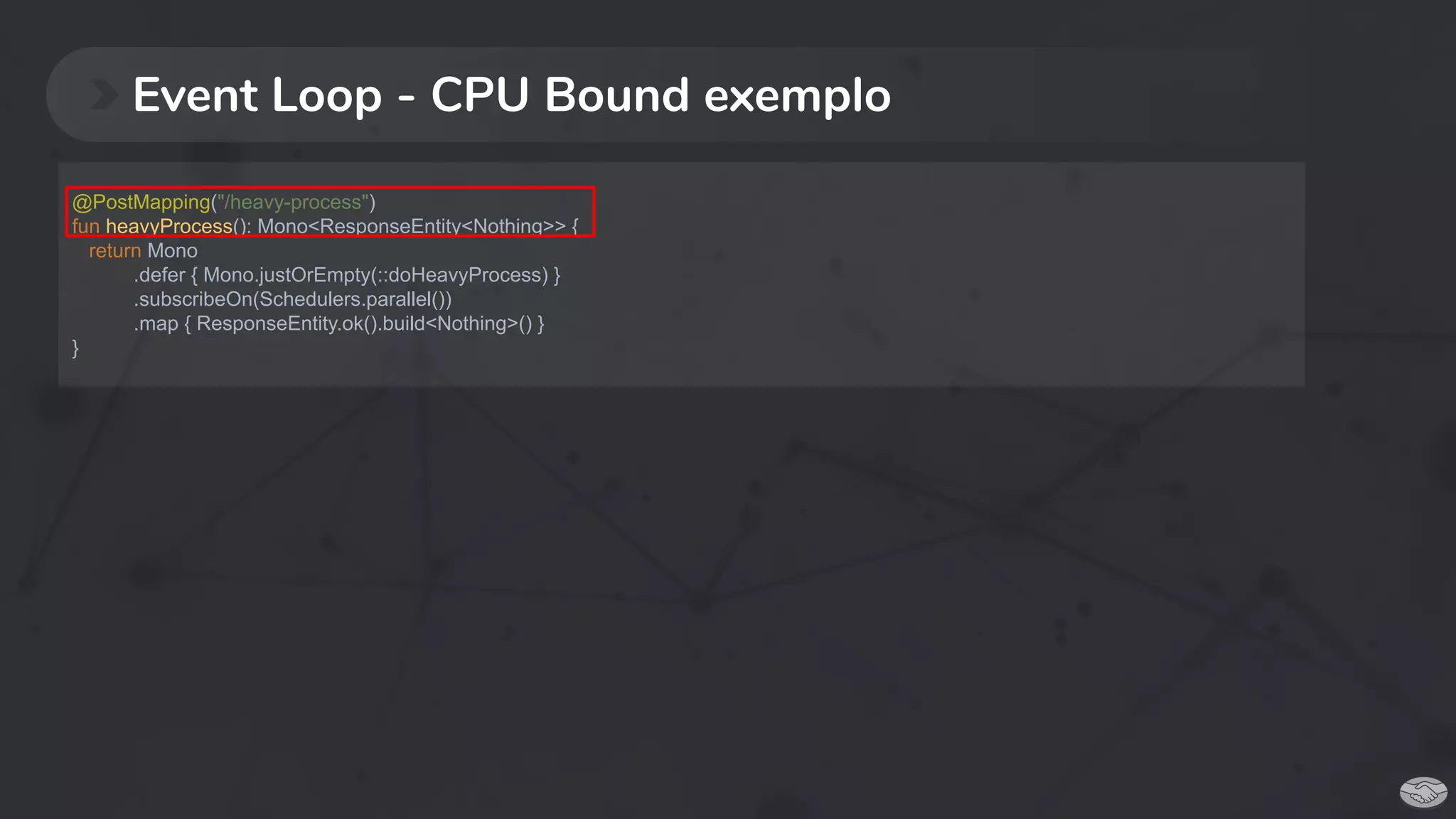 Event Loop - CPU Bound exemplo
@PostMapping("/heavy-process")
fun heavyProcess(): Mono<ResponseEntity<Nothing>> {
return Mono
.defer { Mono.justOrEmpty(::doHeavyProcess) }
.subscribeOn(Schedulers.parallel())
.map { ResponseEntity.ok().build<Nothing>() }
}
 