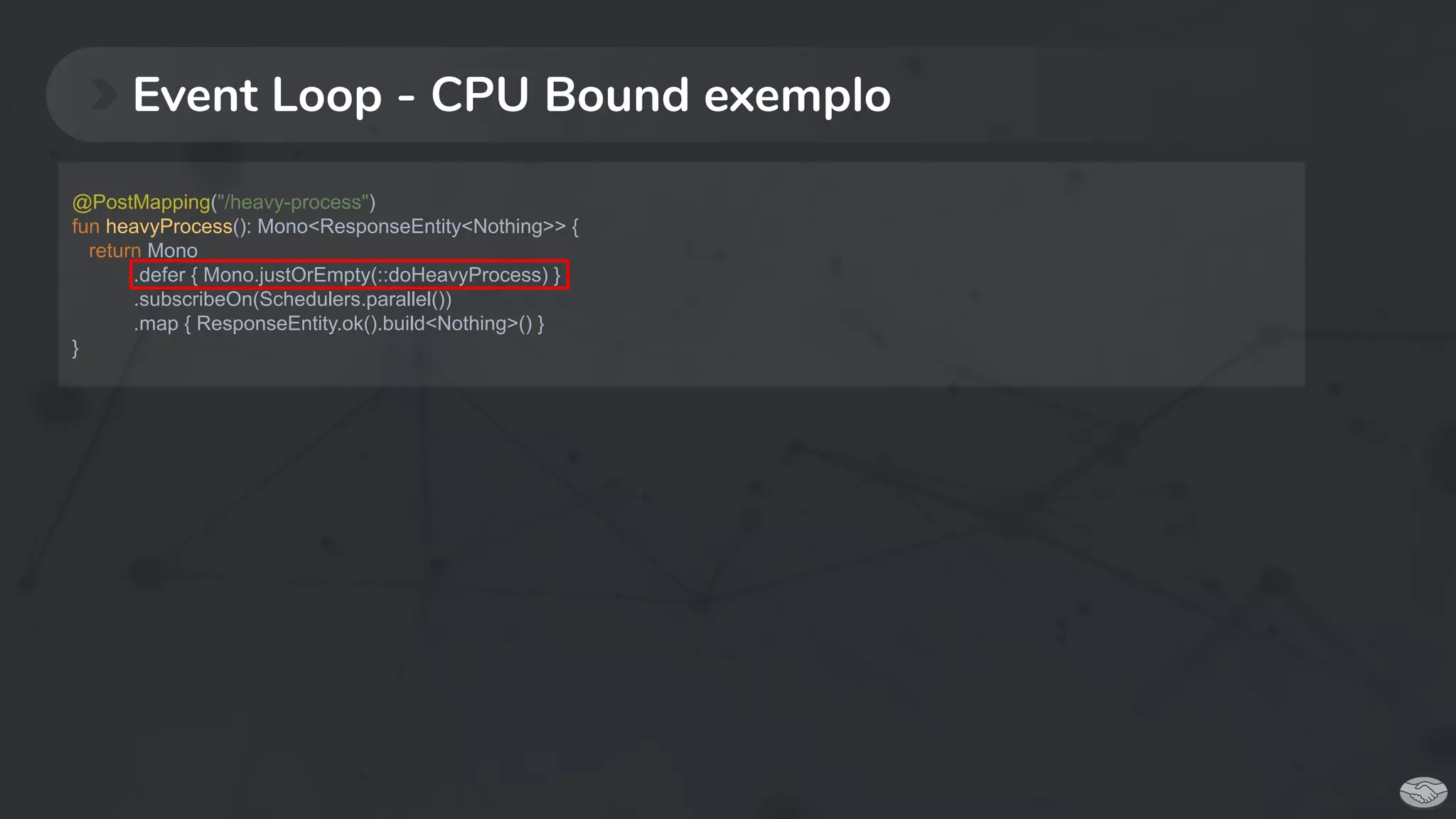 Event Loop - CPU Bound exemplo
@PostMapping("/heavy-process")
fun heavyProcess(): Mono<ResponseEntity<Nothing>> {
return Mono
.defer { Mono.justOrEmpty(::doHeavyProcess) }
.subscribeOn(Schedulers.parallel())
.map { ResponseEntity.ok().build<Nothing>() }
}
 