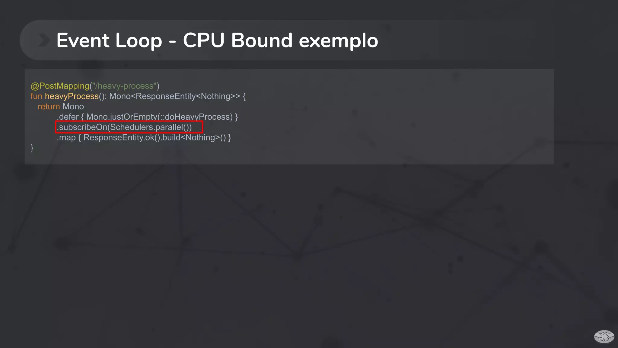 Event Loop - CPU Bound exemplo
@PostMapping("/heavy-process")
fun heavyProcess(): Mono<ResponseEntity<Nothing>> {
return Mono
.defer { Mono.justOrEmpty(::doHeavyProcess) }
.subscribeOn(Schedulers.parallel())
.map { ResponseEntity.ok().build<Nothing>() }
}
 