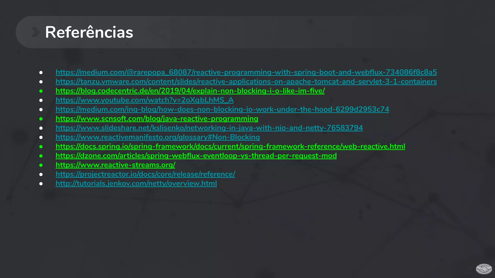 Referências
● https://medium.com/@rarepopa_68087/reactive-programming-with-spring-boot-and-webﬂux-734086f8c8a5
● https://tanzu.vmware.com/content/slides/reactive-applications-on-apache-tomcat-and-servlet-3-1-containers
● https://blog.codecentric.de/en/2019/04/explain-non-blocking-i-o-like-im-ﬁve/
● https://www.youtube.com/watch?v=2oXqbLhMS_A
● https://medium.com/ing-blog/how-does-non-blocking-io-work-under-the-hood-6299d2953c74
● https://www.scnsoft.com/blog/java-reactive-programming
● https://www.slideshare.net/kslisenko/networking-in-java-with-nio-and-netty-76583794
● https://www.reactivemanifesto.org/glossary#Non-Blocking
● https://docs.spring.io/spring-framework/docs/current/spring-framework-reference/web-reactive.html
● https://dzone.com/articles/spring-webﬂux-eventloop-vs-thread-per-request-mod
● https://www.reactive-streams.org/
● https://projectreactor.io/docs/core/release/reference/
● http://tutorials.jenkov.com/netty/overview.html
 
