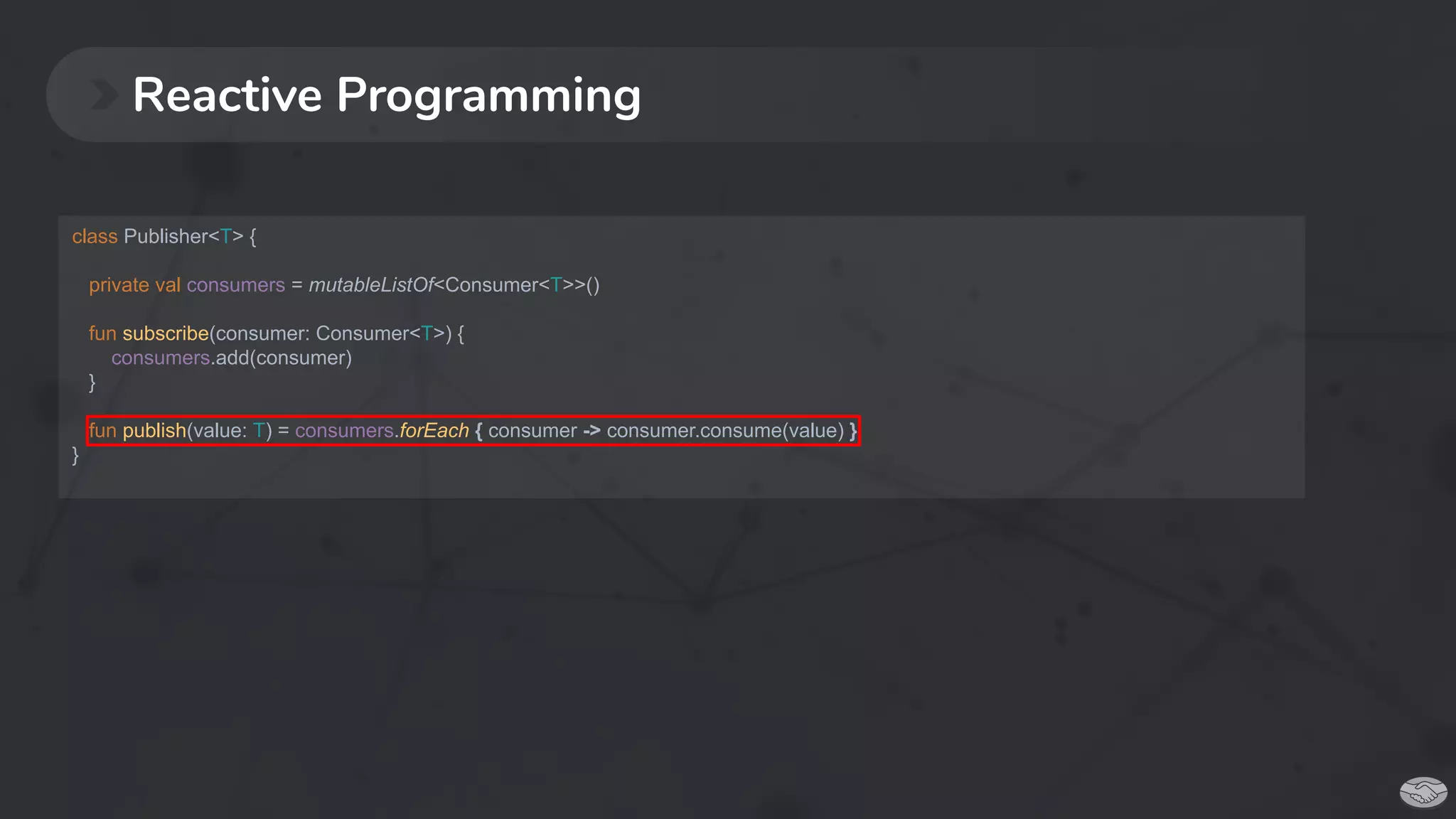 Reactive Programming
class Publisher<T> {
private val consumers = mutableListOf<Consumer<T>>()
fun subscribe(consumer: Consumer<T>) {
consumers.add(consumer)
}
fun publish(value: T) = consumers.forEach { consumer -> consumer.consume(value) }
}
 