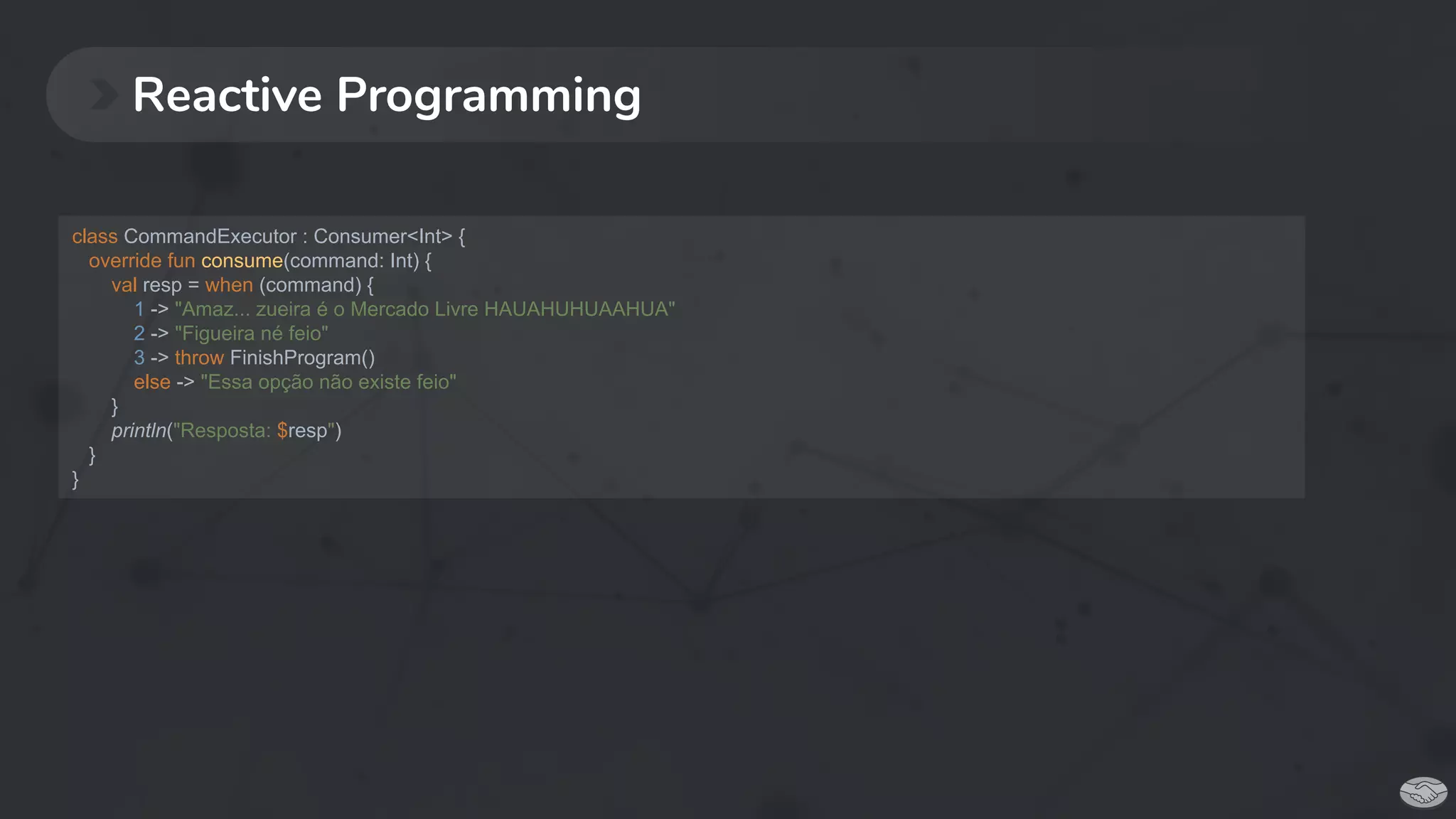 Reactive Programming
class CommandExecutor : Consumer<Int> {
override fun consume(command: Int) {
val resp = when (command) {
1 -> "Amaz... zueira é o Mercado Livre HAUAHUHUAAHUA"
2 -> "Figueira né feio"
3 -> throw FinishProgram()
else -> "Essa opção não existe feio"
}
println("Resposta: $resp")
}
}
 