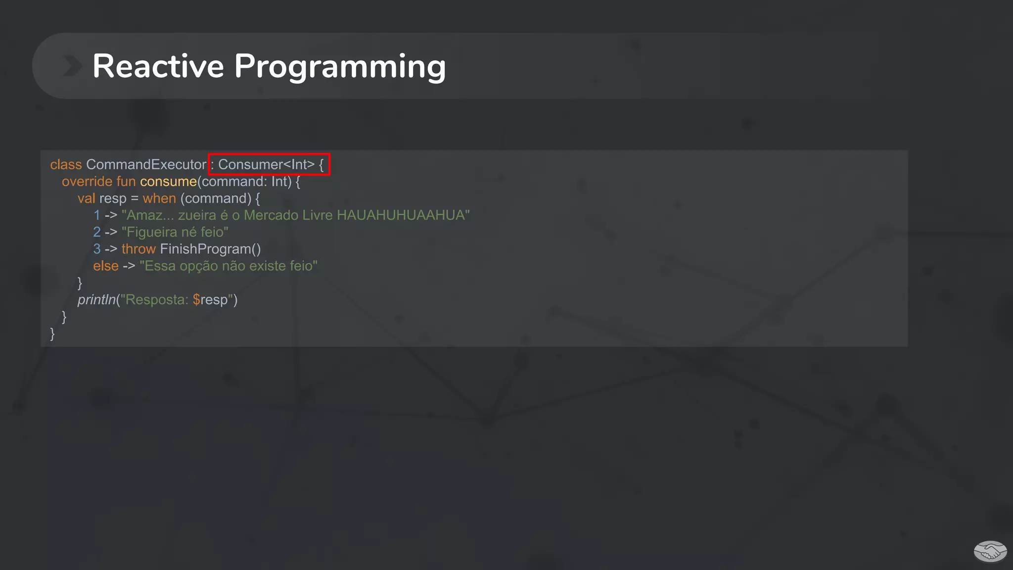 Reactive Programming
class CommandExecutor : Consumer<Int> {
override fun consume(command: Int) {
val resp = when (command) {
1 -> "Amaz... zueira é o Mercado Livre HAUAHUHUAAHUA"
2 -> "Figueira né feio"
3 -> throw FinishProgram()
else -> "Essa opção não existe feio"
}
println("Resposta: $resp")
}
}
 