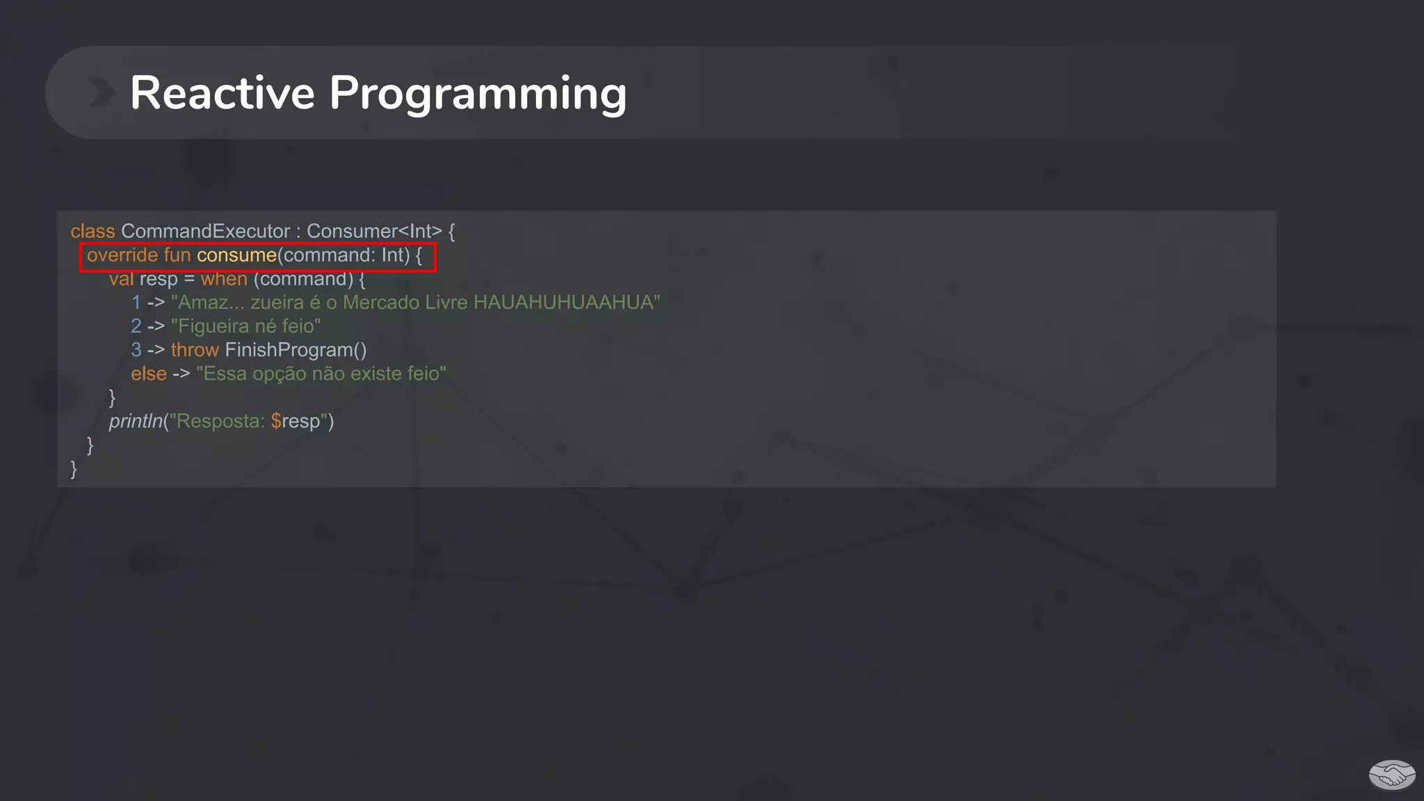 Reactive Programming
class CommandExecutor : Consumer<Int> {
override fun consume(command: Int) {
val resp = when (command) {
1 -> "Amaz... zueira é o Mercado Livre HAUAHUHUAAHUA"
2 -> "Figueira né feio"
3 -> throw FinishProgram()
else -> "Essa opção não existe feio"
}
println("Resposta: $resp")
}
}
 