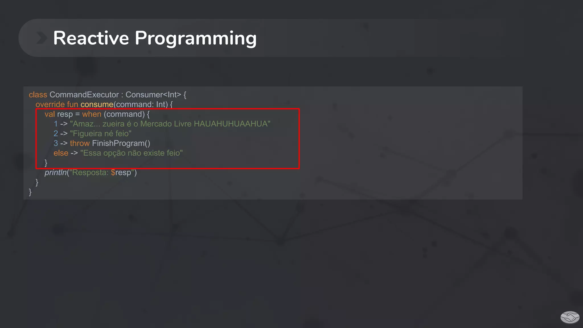 Reactive Programming
class CommandExecutor : Consumer<Int> {
override fun consume(command: Int) {
val resp = when (command) {
1 -> "Amaz... zueira é o Mercado Livre HAUAHUHUAAHUA"
2 -> "Figueira né feio"
3 -> throw FinishProgram()
else -> "Essa opção não existe feio"
}
println("Resposta: $resp")
}
}
 