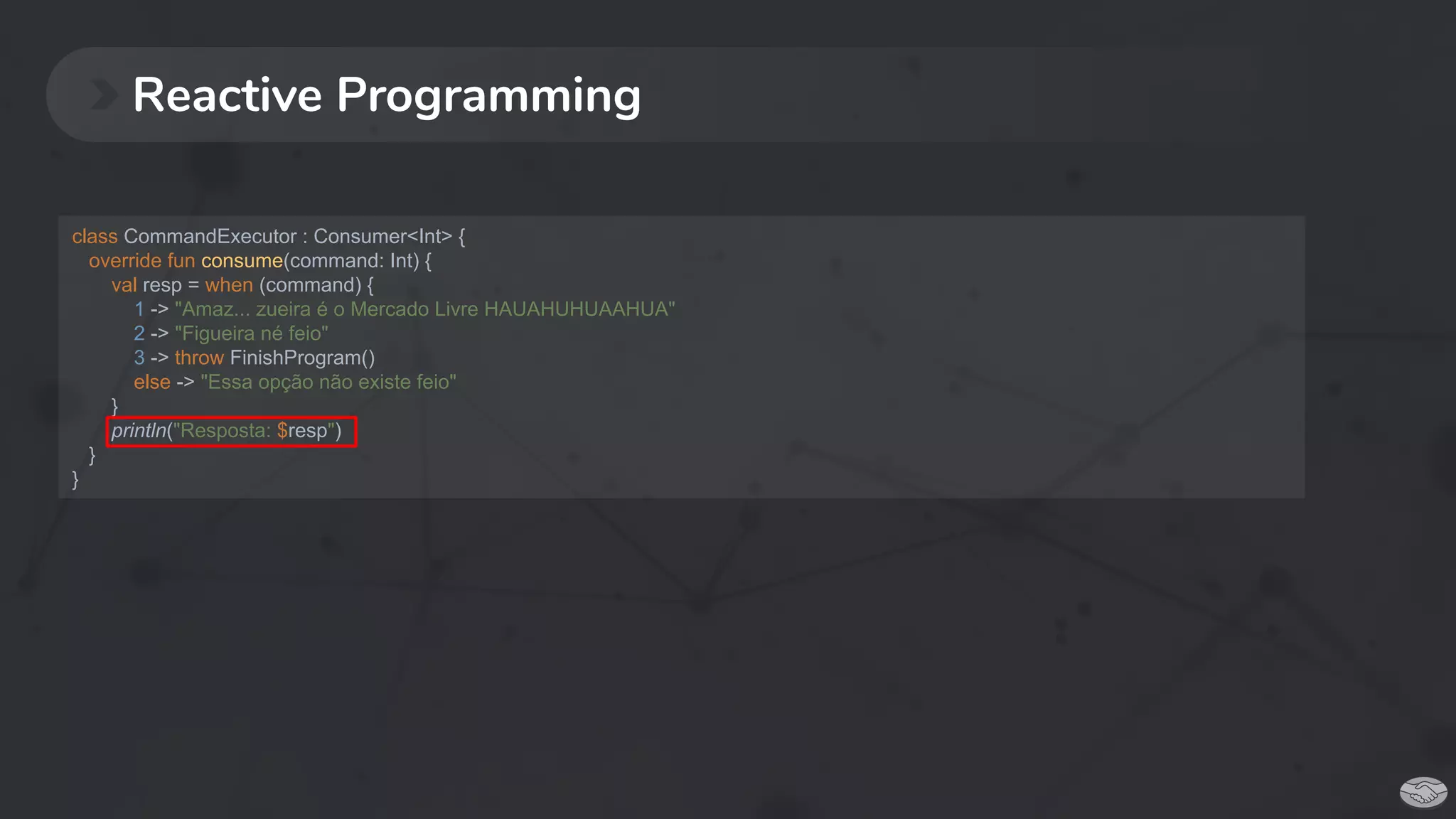 Reactive Programming
class CommandExecutor : Consumer<Int> {
override fun consume(command: Int) {
val resp = when (command) {
1 -> "Amaz... zueira é o Mercado Livre HAUAHUHUAAHUA"
2 -> "Figueira né feio"
3 -> throw FinishProgram()
else -> "Essa opção não existe feio"
}
println("Resposta: $resp")
}
}
 