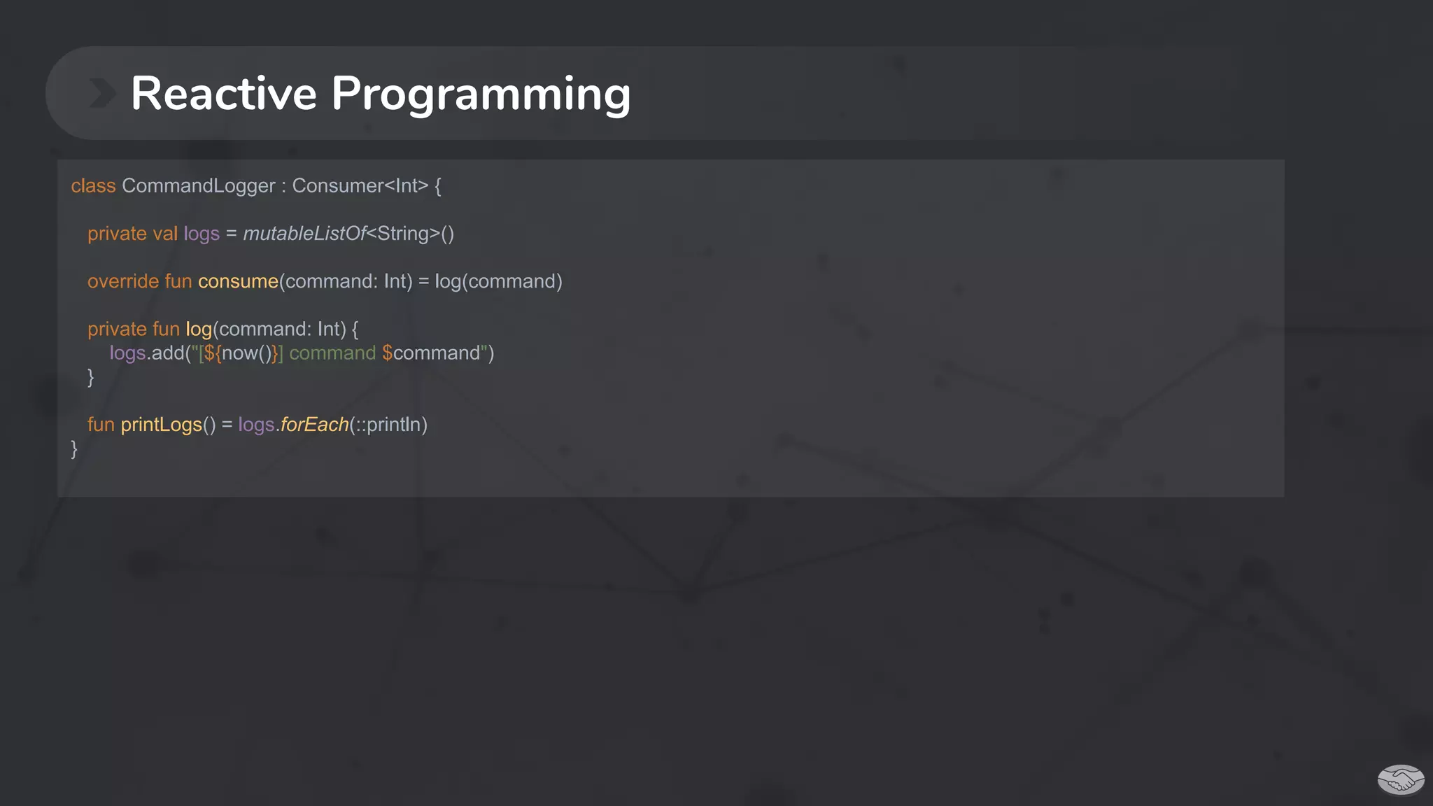 Reactive Programming
class CommandLogger : Consumer<Int> {
private val logs = mutableListOf<String>()
override fun consume(command: Int) = log(command)
private fun log(command: Int) {
logs.add("[${now()}] command $command")
}
fun printLogs() = logs.forEach(::println)
}
 