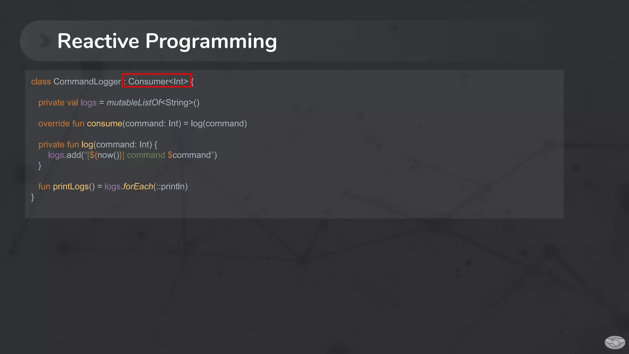 Reactive Programming
class CommandLogger : Consumer<Int> {
private val logs = mutableListOf<String>()
override fun consume(command: Int) = log(command)
private fun log(command: Int) {
logs.add("[${now()}] command $command")
}
fun printLogs() = logs.forEach(::println)
}
 