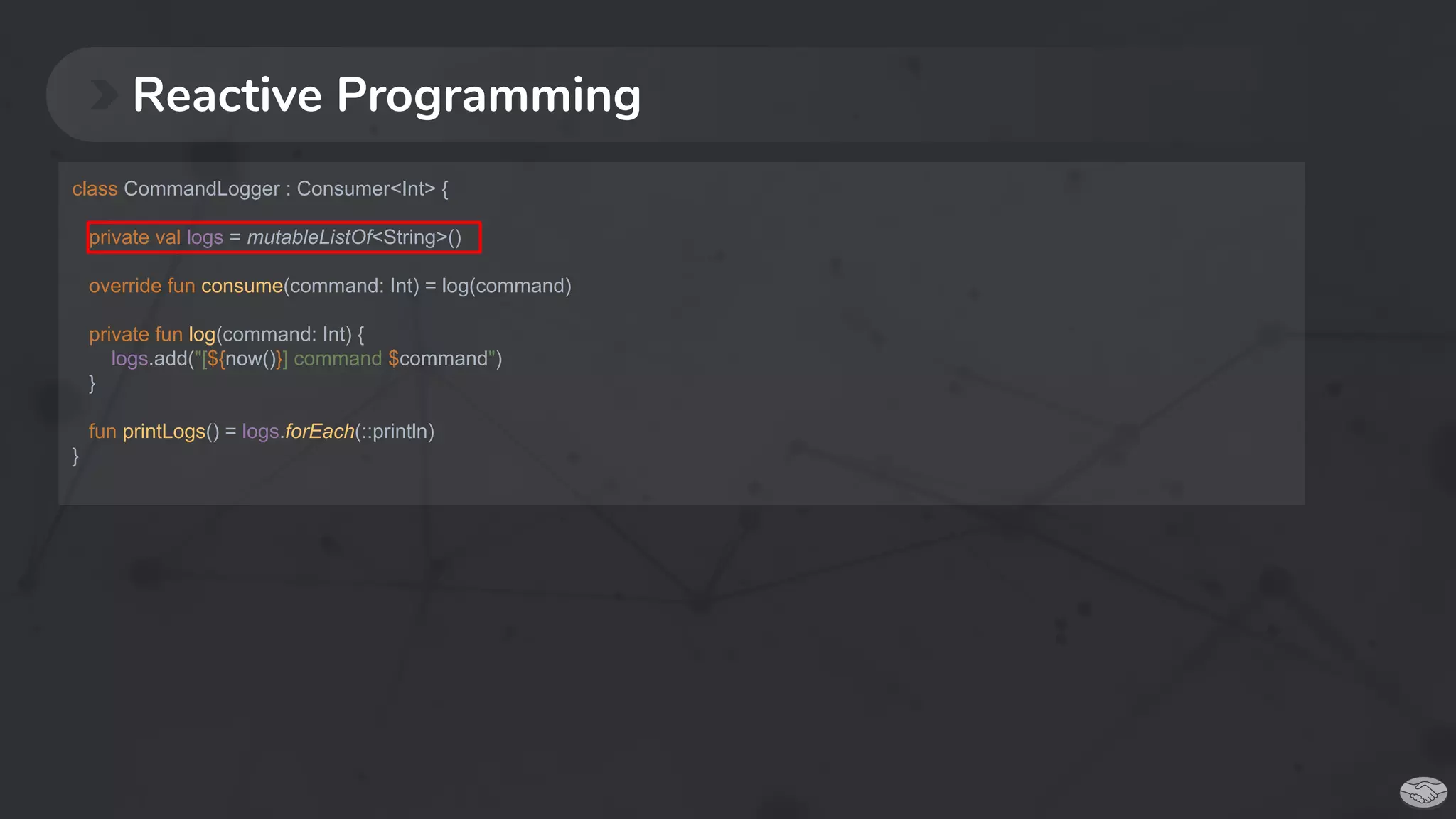 Reactive Programming
class CommandLogger : Consumer<Int> {
private val logs = mutableListOf<String>()
override fun consume(command: Int) = log(command)
private fun log(command: Int) {
logs.add("[${now()}] command $command")
}
fun printLogs() = logs.forEach(::println)
}
 
