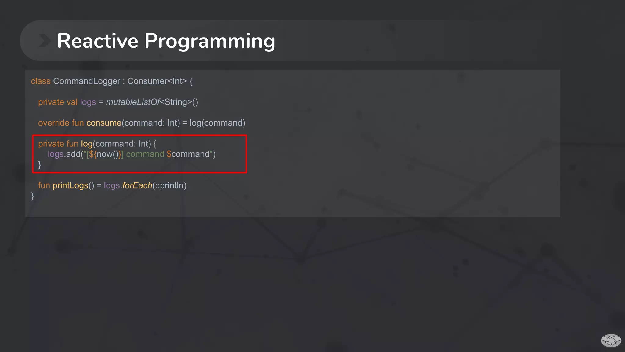 Reactive Programming
class CommandLogger : Consumer<Int> {
private val logs = mutableListOf<String>()
override fun consume(command: Int) = log(command)
private fun log(command: Int) {
logs.add("[${now()}] command $command")
}
fun printLogs() = logs.forEach(::println)
}
 