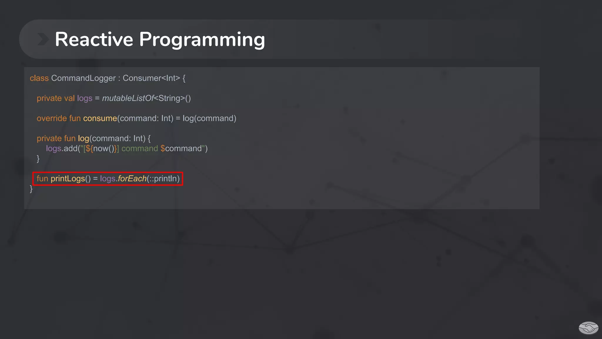 Reactive Programming
class CommandLogger : Consumer<Int> {
private val logs = mutableListOf<String>()
override fun consume(command: Int) = log(command)
private fun log(command: Int) {
logs.add("[${now()}] command $command")
}
fun printLogs() = logs.forEach(::println)
}
 