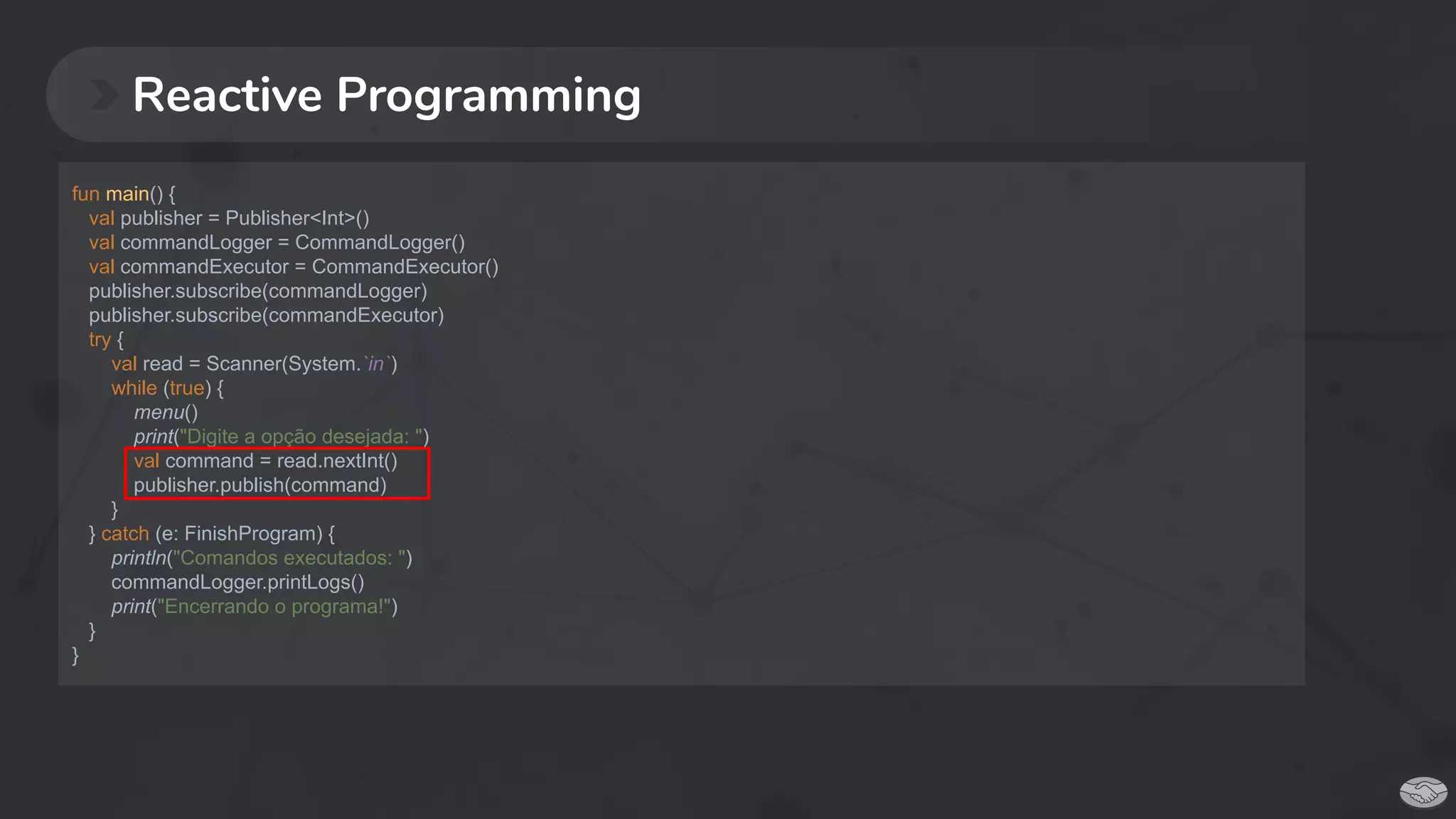 Reactive Programming
fun main() {
val publisher = Publisher<Int>()
val commandLogger = CommandLogger()
val commandExecutor = CommandExecutor()
publisher.subscribe(commandLogger)
publisher.subscribe(commandExecutor)
try {
val read = Scanner(System.`in`)
while (true) {
menu()
print("Digite a opção desejada: ")
val command = read.nextInt()
publisher.publish(command)
}
} catch (e: FinishProgram) {
println("Comandos executados: ")
commandLogger.printLogs()
print("Encerrando o programa!")
}
}
 