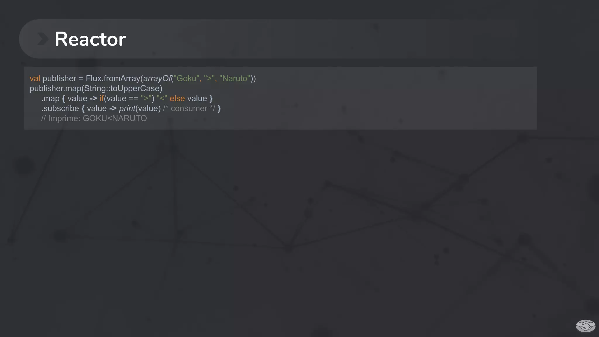 Reactor
val publisher = Flux.fromArray(arrayOf("Goku", ">", "Naruto"))
publisher.map(String::toUpperCase)
.map { value -> if(value == ">") "<" else value }
.subscribe { value -> print(value) /* consumer */ }
// Imprime: GOKU<NARUTO
 
