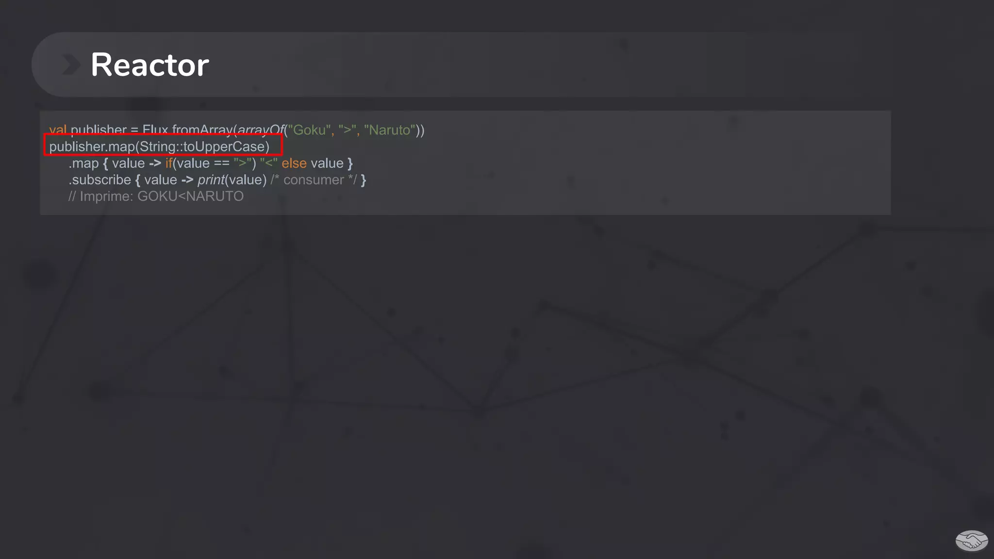 Reactor
val publisher = Flux.fromArray(arrayOf("Goku", ">", "Naruto"))
publisher.map(String::toUpperCase)
.map { value -> if(value == ">") "<" else value }
.subscribe { value -> print(value) /* consumer */ }
// Imprime: GOKU<NARUTO
 