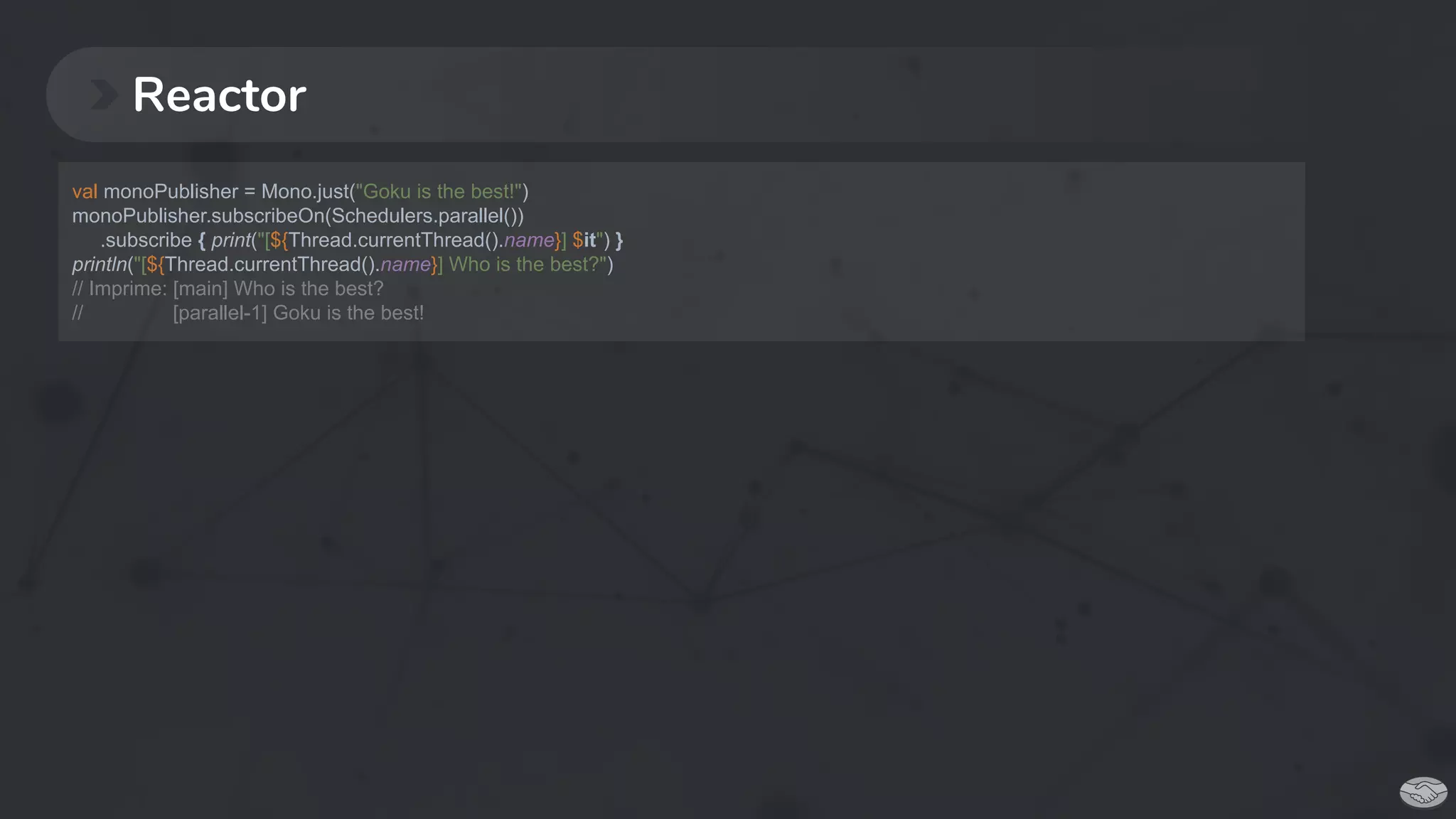 Reactor
val monoPublisher = Mono.just("Goku is the best!")
monoPublisher.subscribeOn(Schedulers.parallel())
.subscribe { print("[${Thread.currentThread().name}] $it") }
println("[${Thread.currentThread().name}] Who is the best?")
// Imprime: [main] Who is the best?
// [parallel-1] Goku is the best!
 