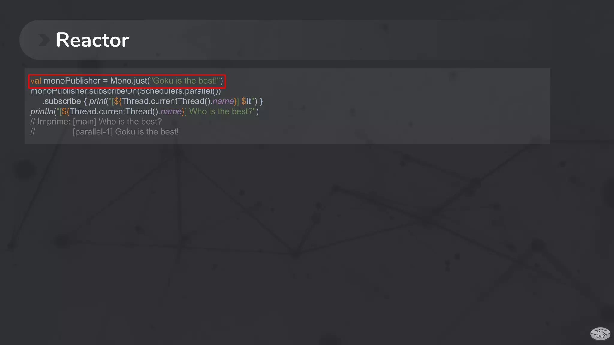 Reactor
val monoPublisher = Mono.just("Goku is the best!")
monoPublisher.subscribeOn(Schedulers.parallel())
.subscribe { print("[${Thread.currentThread().name}] $it") }
println("[${Thread.currentThread().name}] Who is the best?")
// Imprime: [main] Who is the best?
// [parallel-1] Goku is the best!
 