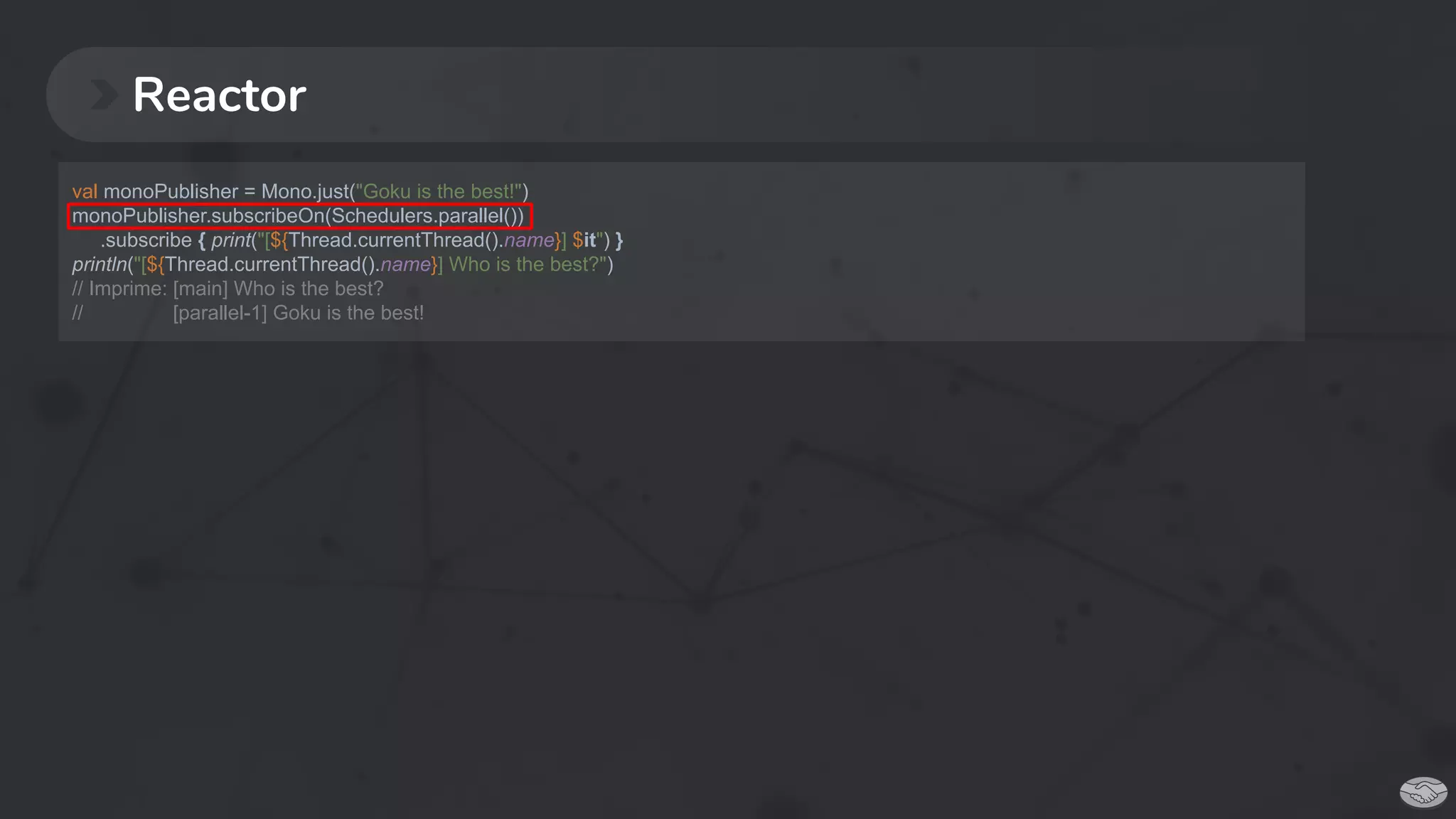 Reactor
val monoPublisher = Mono.just("Goku is the best!")
monoPublisher.subscribeOn(Schedulers.parallel())
.subscribe { print("[${Thread.currentThread().name}] $it") }
println("[${Thread.currentThread().name}] Who is the best?")
// Imprime: [main] Who is the best?
// [parallel-1] Goku is the best!
 