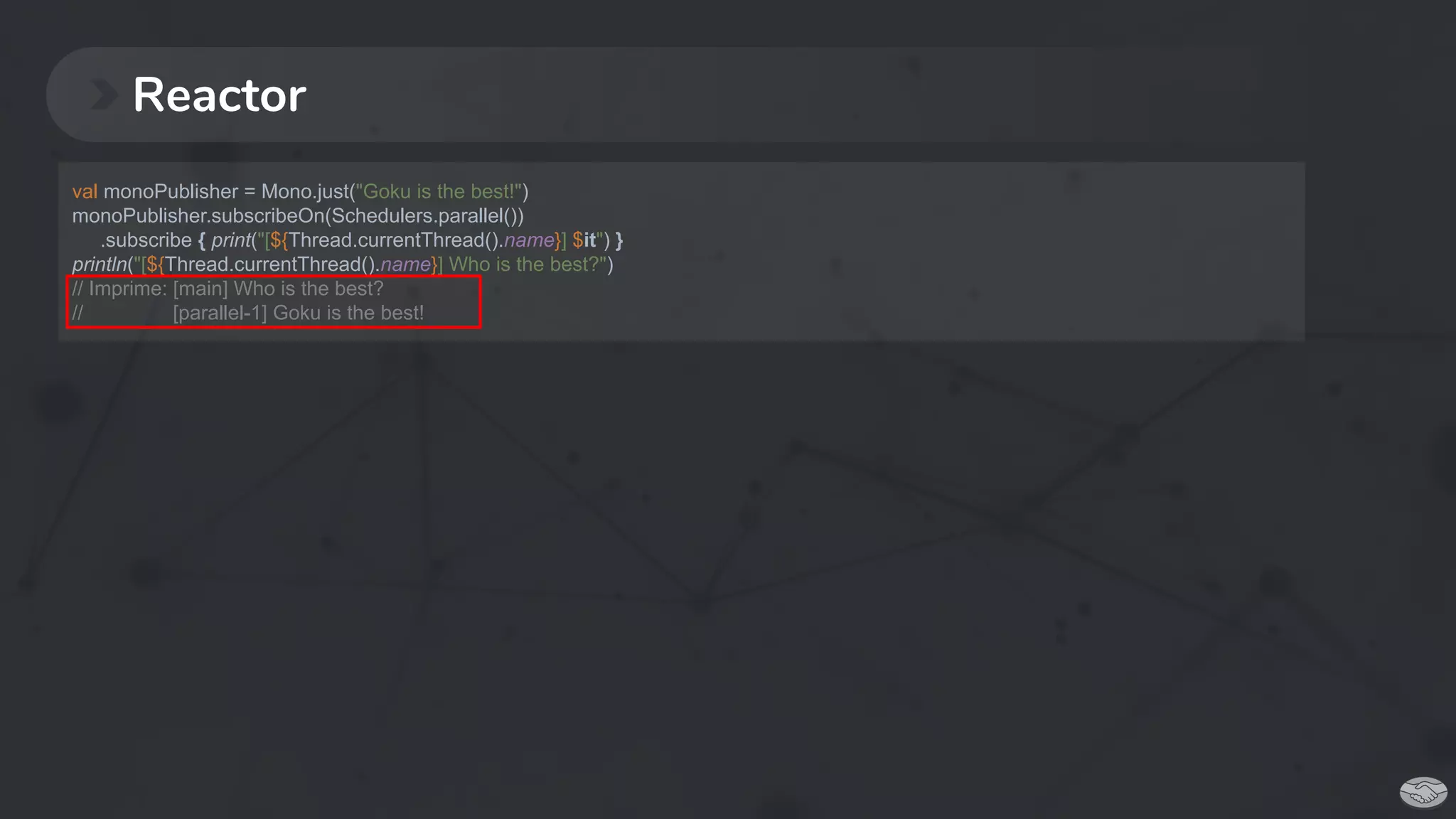 Reactor
val monoPublisher = Mono.just("Goku is the best!")
monoPublisher.subscribeOn(Schedulers.parallel())
.subscribe { print("[${Thread.currentThread().name}] $it") }
println("[${Thread.currentThread().name}] Who is the best?")
// Imprime: [main] Who is the best?
// [parallel-1] Goku is the best!
 