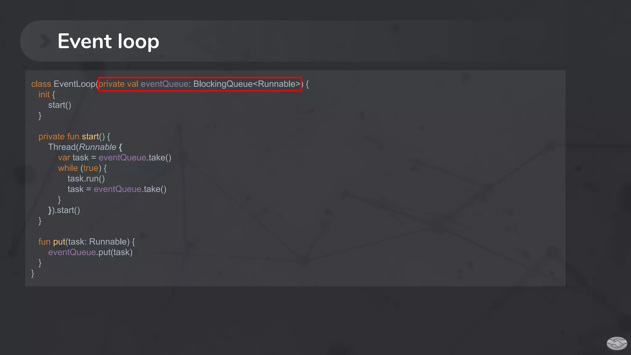 Event loop
class EventLoop(private val eventQueue: BlockingQueue<Runnable>) {
init {
start()
}
private fun start() {
Thread(Runnable {
var task = eventQueue.take()
while (true) {
task.run()
task = eventQueue.take()
}
}).start()
}
fun put(task: Runnable) {
eventQueue.put(task)
}
}
 