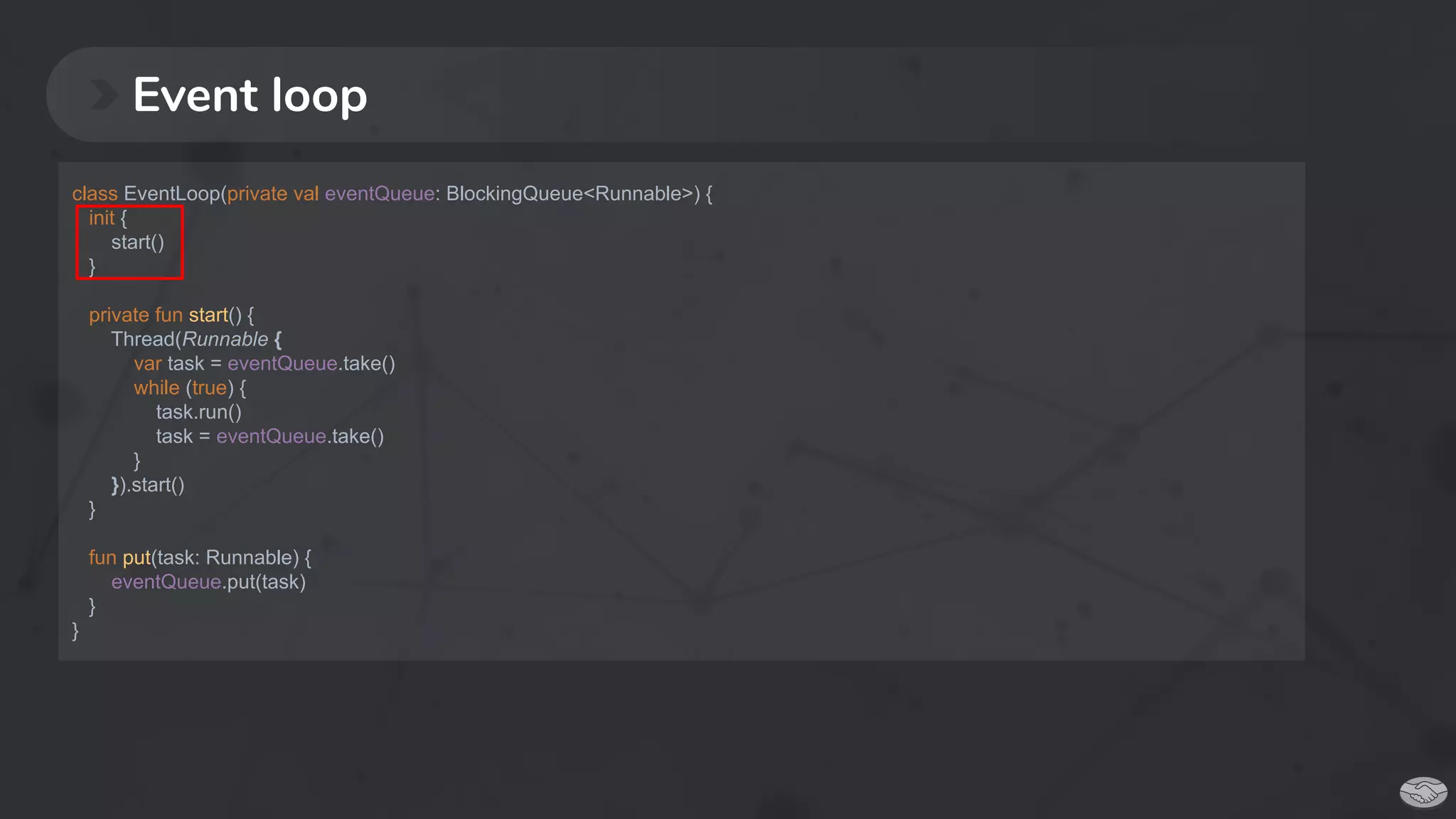 Event loop
class EventLoop(private val eventQueue: BlockingQueue<Runnable>) {
init {
start()
}
private fun start() {
Thread(Runnable {
var task = eventQueue.take()
while (true) {
task.run()
task = eventQueue.take()
}
}).start()
}
fun put(task: Runnable) {
eventQueue.put(task)
}
}
 