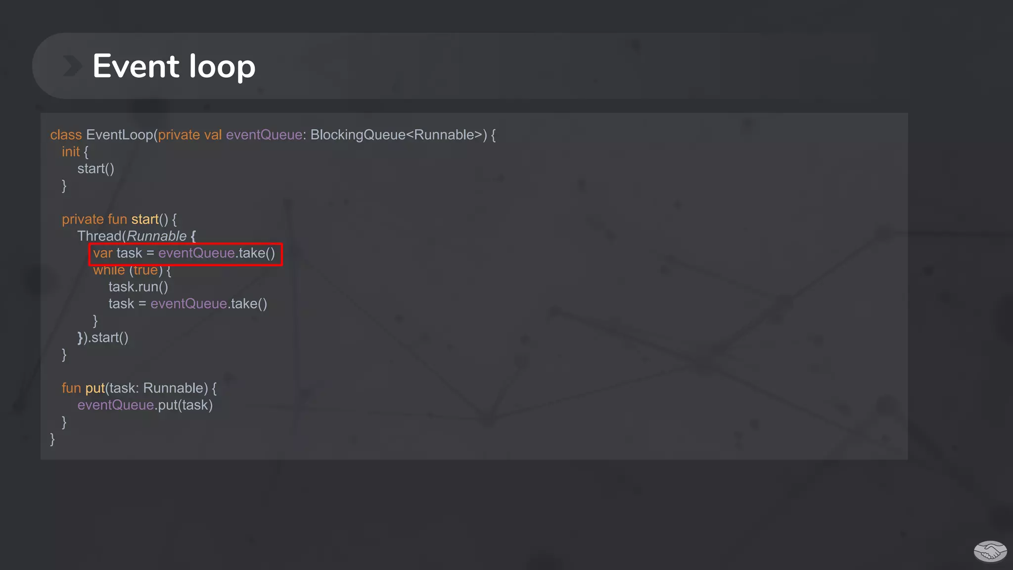 Event loop
class EventLoop(private val eventQueue: BlockingQueue<Runnable>) {
init {
start()
}
private fun start() {
Thread(Runnable {
var task = eventQueue.take()
while (true) {
task.run()
task = eventQueue.take()
}
}).start()
}
fun put(task: Runnable) {
eventQueue.put(task)
}
}
 