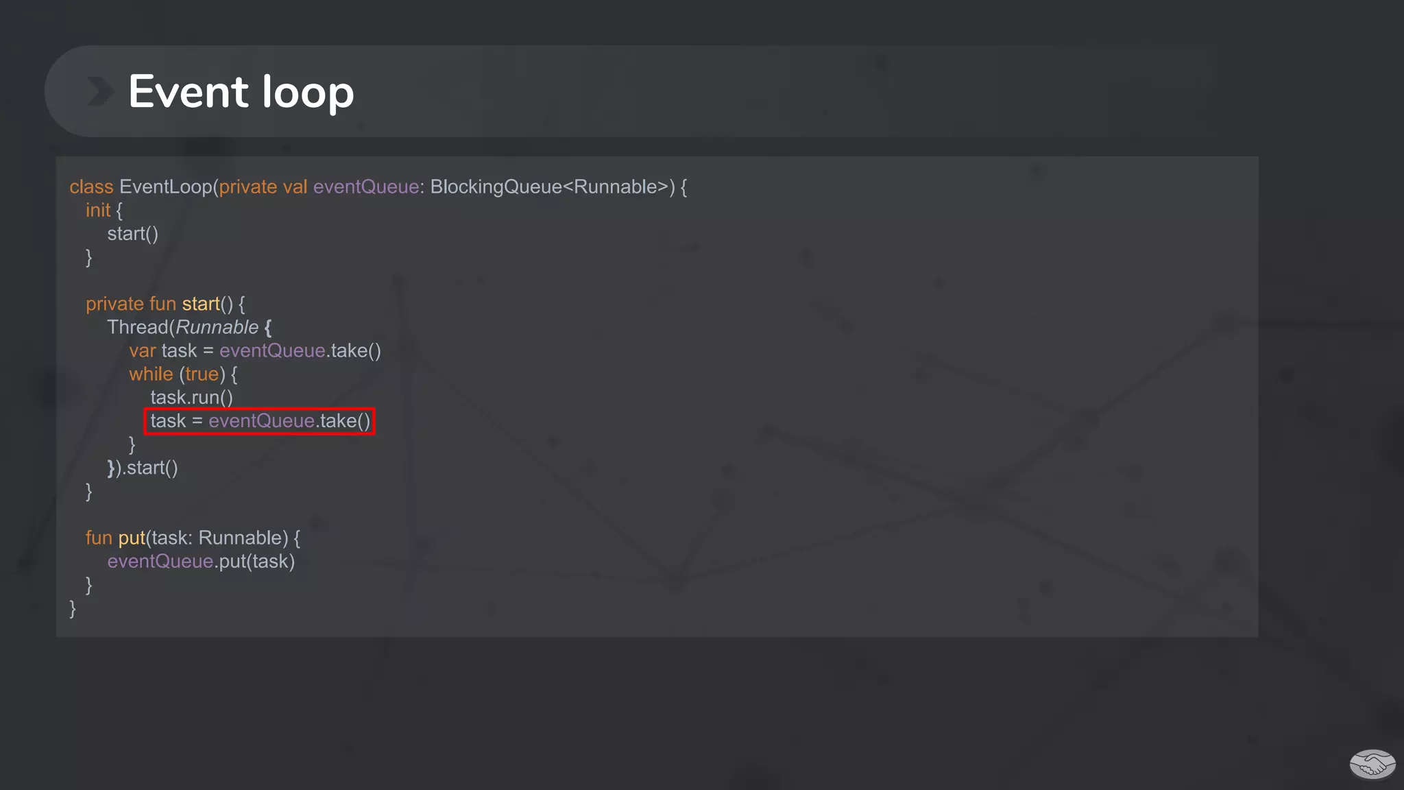 Event loop
class EventLoop(private val eventQueue: BlockingQueue<Runnable>) {
init {
start()
}
private fun start() {
Thread(Runnable {
var task = eventQueue.take()
while (true) {
task.run()
task = eventQueue.take()
}
}).start()
}
fun put(task: Runnable) {
eventQueue.put(task)
}
}
 