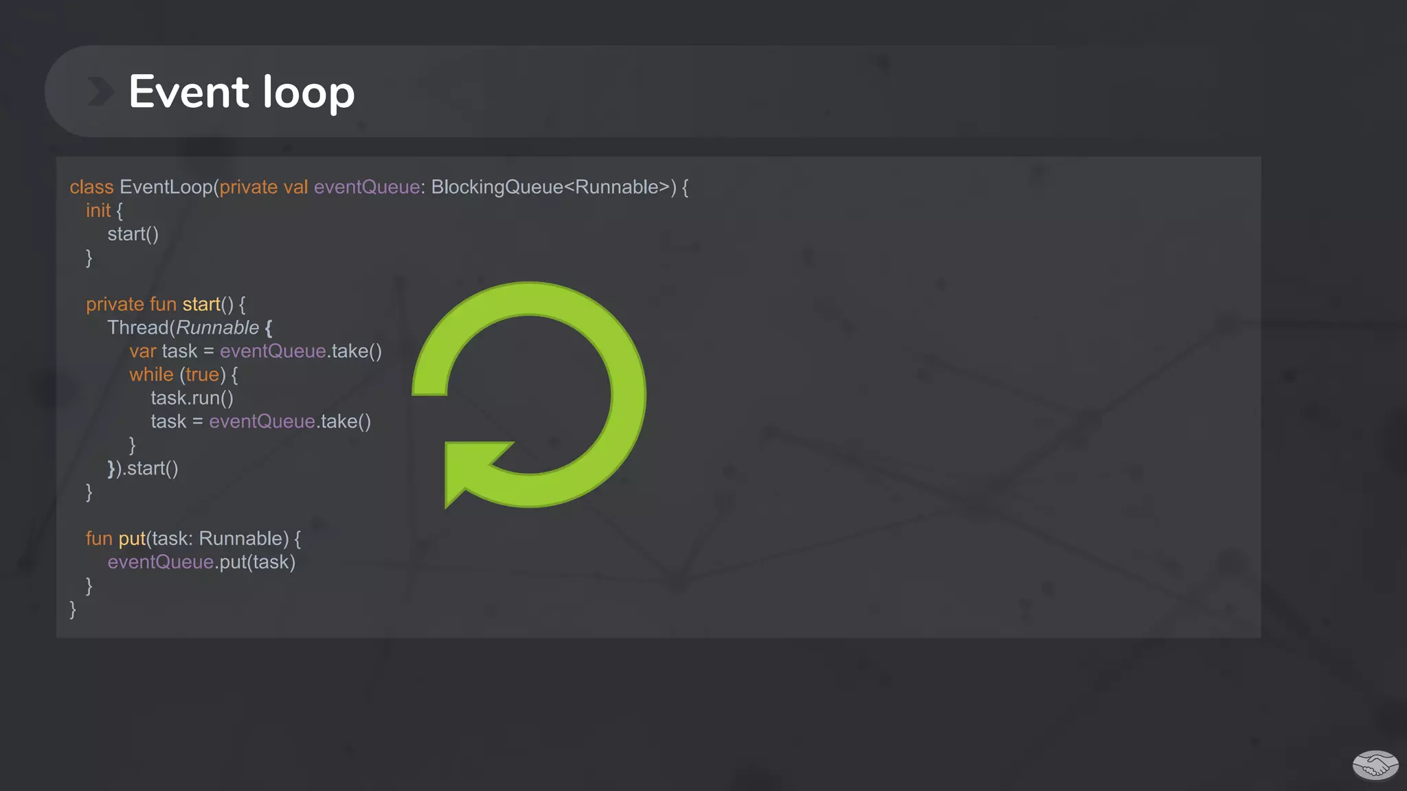 Event loop
class EventLoop(private val eventQueue: BlockingQueue<Runnable>) {
init {
start()
}
private fun start() {
Thread(Runnable {
var task = eventQueue.take()
while (true) {
task.run()
task = eventQueue.take()
}
}).start()
}
fun put(task: Runnable) {
eventQueue.put(task)
}
}
 
