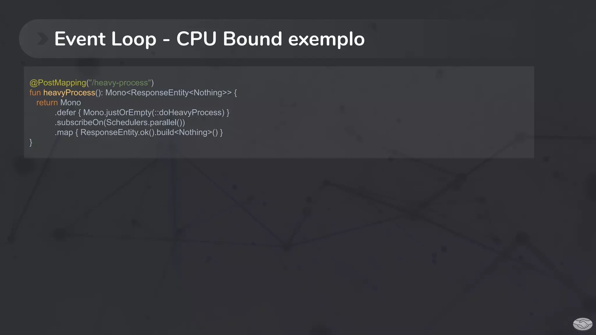 Event Loop - CPU Bound exemplo
@PostMapping("/heavy-process")
fun heavyProcess(): Mono<ResponseEntity<Nothing>> {
return Mono
.defer { Mono.justOrEmpty(::doHeavyProcess) }
.subscribeOn(Schedulers.parallel())
.map { ResponseEntity.ok().build<Nothing>() }
}
 