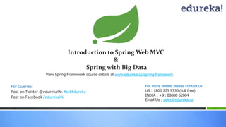 Introduction to Spring Web MVC 
& 
Spring with Big Data 
View Spring Framework course details at www.edureka.co/spring-framework 
For Queries: 
Post on Twitter @edurekaIN: #askEdureka 
Post on Facebook /edurekaIN 
For more details please contact us: 
US : 1800 275 9730 (toll free) 
INDIA : +91 88808 62004 
Email Us : sales@edureka.co 
 