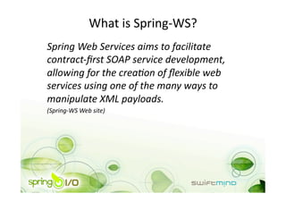 What is Spring‐WS? 
Spring Web Services aims to facilitate 
contract‐ﬁrst SOAP service development, 
allowing for the creaAon of ﬂexible web 
services using one of the many ways to 
manipulate XML payloads. 
(Spring‐WS Web site) 
 