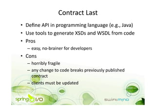 Contract Last 
•  Deﬁne API in programming language (e.g., Java) 
•  Use tools to generate XSDs and WSDL from code 
•  Pros 
   –  easy, no‐brainer for developers 
•  Cons 
   –  horribly fragile 
   –  any change to code breaks previously published 
      contract 
   –  clients must be updated 
 